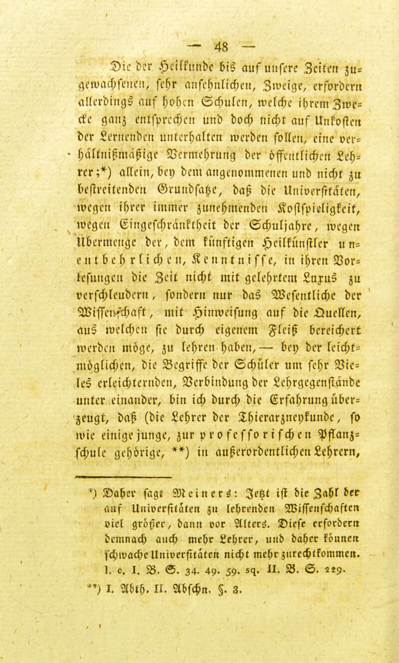 Sie kr £cKfunbe bi$ auf uufere Seifen ju= '$watyfm<n] fc&r anfcbnttcben, Swcige, crforbcru iillcrbttig^ auf b>f)cn (Schufen, wefcjjc ibrcm 3me= rfe gaus entfprccf;eu unb bod) triebt auf Unfotfeit ber Seruenbcu untcrfjaftcn werben fotten, eine t>er= • ^drtni^md^tjje £ermebrung ber öfltctttrirfmt 2ti)= rer;*) aKexn, 6cp bem angenommenen unb triebt ju beflreitenbcu @ruubfa$e, bap bie Uttberfrfaten, wegen iljrer immer juuefjmenben £o|?fpiengfeif, wegen ©iugefdjrauft!)crt ber ©djuijabre, wegen Ubermeuge ber, beut fünfttgen £eUfun|tfer un= t tt t b e b r I i cf; c n, & e n n t u i f f e, in if>ren S3or= tcfuugeu bie 3eit triebt mit gcfeljrtcm £uju£ ju uerfcf)Ieuberu, fonbern nur ba$ SBefentUdje ber1 2Biffcnfd)aff, mit |>ittweifung auf bie .Öuellen, aul wefcf;en ftc bureb eigenem 5(ei|? bereichert werben möge, ju lef;reu baben,— bei; ber Uid)t= ntögftdpen, bie begriffe ber ©djüfer um fcr)r 93ic= fei erleidbteruben, 25erbtubuug ber 2ef)rgcgenftänbe unter einanber, bin id) bureb bie (Srfaljrung iiber= jeugt, baf? (bie Seftrcr ber Sbierarsnenfunbc, fo wie einige junge, jur p r o f e f f o r i f d) e n «Pftan fd)uh gehörige, **) in auferorbentltcben £ebrern, ©aber fagf «Reiner*: 3c$i ift bie Sa|>r &cc auf Untücrfifafen ja lebrenbett SBifienfcbaftctt »tet Qvbf>ev, bann cor Sltterö. $)icfe ccfor&crit bemnaef; aud) mebr 2e(jrer, unb baber founert f4>ivacbcUnwerfttdtctt nidjt mebr juredjtfommeit. 1. c. I. 25. ©. 34. 49- 59- sq. II. 23. ©. 229. **) I. VW). II. 2tbfc$!t. §. 3.