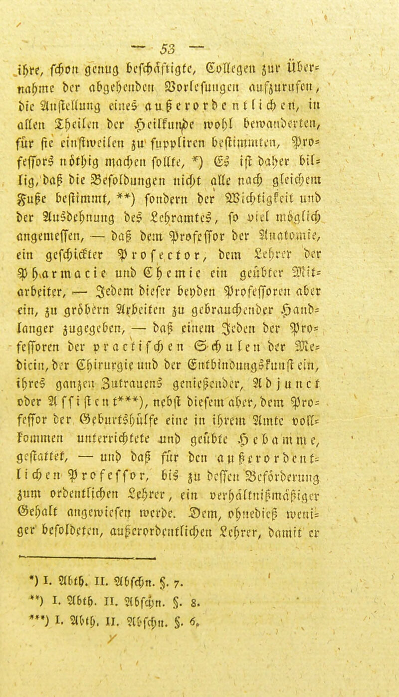 tbre, ffton genug bcfcfmfiigte, (Pflegen jui* Über* twfjmc ber abge&eubcn 23orfcfmi(jcii aufzurufen, btc Siuftetfuttg eines auf? e ro r b c n 11 i ä) en, tu ojt.cn £5cUen ber ^citfuti^be tvoC%r bezauberten, für ftc ciufftvetlcn $n fuppüren beflimmten, tyw feffbrS nbtbig machen fotffe, *) iß baber biC* Iig,'baf? bte SBefc-rbungen itid>t alle naeft gleichem $u$t beftimmr, **) fonbent ber SUicbJtgFcit unb ber 3Ut$bef)uung beS £c&rdjttt?|> fo viel tupgrieb angemeffen, — baj? beut «profeffor ber S'uatomte, ein gefdnefter ^rofector, bem Setter ber fj*a r m a c i e unb © lj c m i c ein geübter 9fttt= arbetter, — Sebent biefer bepben ^rpfefforcu aber ein, ju grobem Arbeiten ju gebraudjenber £aub= langer jugegeben, — baj? einem 3eben ber ^ro= fcjToren ber praefifefren ©dfjufen ber 3fte= tkittjfttv Chirurgie unb ber (SttfbinbnugSfuufl ein, if)rc$ ganjeu 3'itrauenS geniejjeuber, 2lbjuncr ober 21 ff t (l c tt t***), neb|I biefem aber, bem ^ro= feffor ber ©eburflf;uffe eine jn ifjreltt 2lmtc polt* f'oinmen uuterrtdjtete ainb geübte .£>cbammc, gemattet, — unb baß für ben awj?erorbciif= r t cb e n f r o f eff o r, bi$ ju beffeu Beforbenmg $um orbeuffieben £#«r; ein »mittut (MfMger ®d)alt angerotefen raerbe. Sem, ofcnebicj? roent= ger' befohlen, att|?crprbcttfftcf)ett £cfjrer, bamit er *) i. 9l6t&. IL 2t(>fdjtt. §. 7. **) I. Sl6t&. II. 3C6f#it. S- 8. ***J I. 2U'tl>. II. 9([>fcf;u. §. 6.