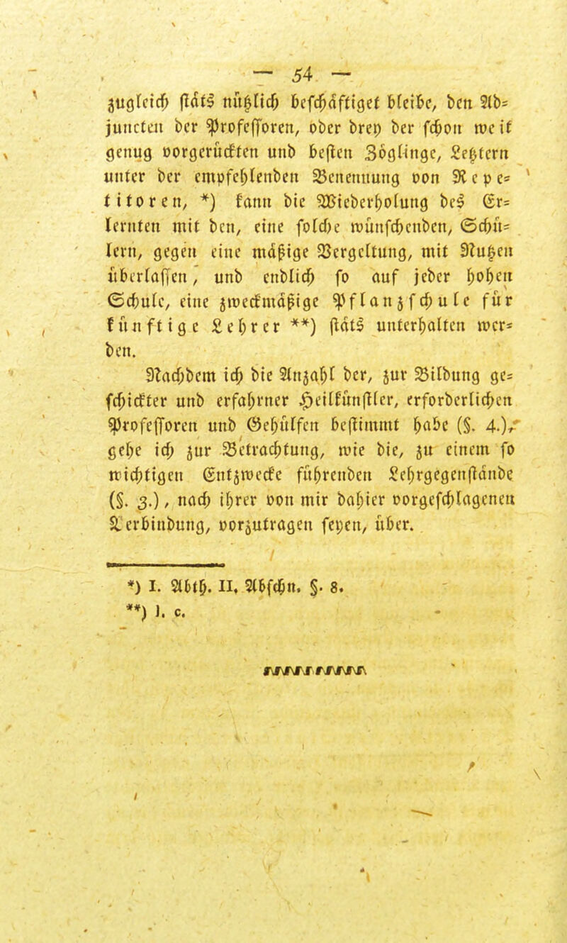 3ugleid> (Idtl nü|lic& befc^dfttgef bleibe, bcn 2lb= junctcu ber ^rofefforen, ober brep ber fcbou roc it genug oorgerücf'ten unb beften Söglingc, Settern unter ber cmpfeblenbeu Benennung oon 9t c p e= tttoren, *) famt bie 9CBieberf)oluug bc$ @r= lernten mit bcn, eine foldk roünfd&cnbcn, (5d>ü= lern, gegen eine mäßige Vergeltung, mit 9?u|en über (äffen, unb cnblicb fo auf jcber fjobeu ©djmlc, eine jroetfmäjMge ^Pf lau j f d; u l c für fünft ige £ef>rer **) ffät$ unterhalten mcr= ben. 9?acbbem idb bie 2lnjabl ber, jur 23ilbung ge= fdbicfter unb erfahrner ^etlfun^lcr, erforbcrlicbcn Sßrofefforen unb @ef)ülfcn benimmt 1)<xbc (§. 4.)/ gel;e irf; jur Sktracbtung, mie bie, ju einem fo trächtigen ßntjmecf'e fü(>renben £el;rgegen(tänbe (§• 3-) > nacb il;rer oon mir babter oorgefcbjagcneu S.crbinbung, oorjutragen fepen, über. *) I. 2ll>t(j. II, Sl&fcfin. §. 8. **) 1. c