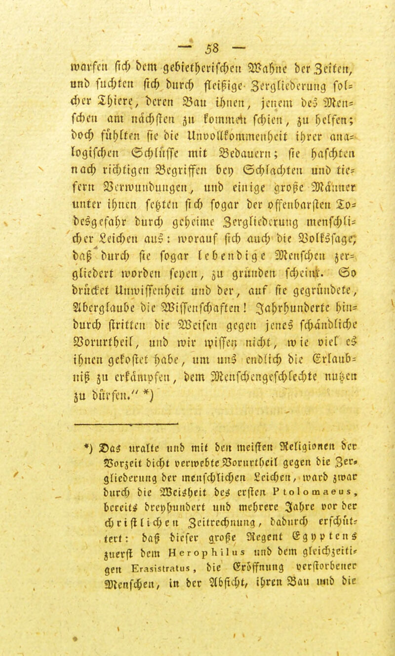 warfen ftd) bem gebtetl)crifd;eu 2&a&ne ber Betfcit, unb fud;fcn ftd) burd) fleißige- Sergttcberuttg foU d)er X^tetre; Deren 23cut ihnen, jenem be5 2J?eu= feben am ndd)|fctt 51t fommrtt fefuett, ju Reffen; bod) fünften fte bie UnDoUfommenljeit ihrer Wfc logifc&en <5ct)lttije mit 23ebauertt; fte [jafd;t«.'ii nad) richtigen SSegriffcn bep ©cbfad;teti unb tic- fent SBerrounbuugeu., unb einige große 9Äd:ttter unter iljnen festen ftd) fogar ber offenbarten $o= bc$gefaf;r burd; geheime Sergucbcrung menfd;fi= d)cr £eid;cu au£: »vorauf ftd; aud; bie 23olf3fage; baj? burd; fte fogar t eben big c 3)teufd;en jer= gliebert tuorben fcoen, ju grüuben fd;citt£. ©0 bntcf'ct Itnnntjenfjeit unb ber, auf fte gegrünbete, SIbcrgfaube bie SBilJenfdjaften! 3af>rf)unberte f;tn= burd) fttituii bie 5£eifen gegen jene! frbdnbfidn' 23orurtbeif, unb roir «piffen ttid;t, tuie »ief cS if;nett gefoflet t)abe, um uul cnDfict) bie (£rlaub= iriß ju erfdtupfett, bem Sttenfdjengefe&fec&te nuöctt ju burfeit. *) *) SDaS uralte unb mit £>e« meiffen gteUgionen ber SSorjcit bidjt öecwe&tc SSorurtßcil gegen bie 3er» glicberung ber menfdjtidjen Scidjett, marb 5«>ar burd) bie 2Bci4f;eit bess crftcit Ptolomaeos, bereit* brepftnubert unb mebrere 3af;re vot ber d)rt filieren Scitrec&nung, fcaburd; erfc&ut? tert: bat! biefer große Sicgcnt Sgpptcns juer(l bem Herophilus unb bem gfeidjjetti« gett Erasistratus, bie Eröffnung verftorbeiter «Dtcnfd;en, in ber %b(i$t, ibren Sau unb bie 1