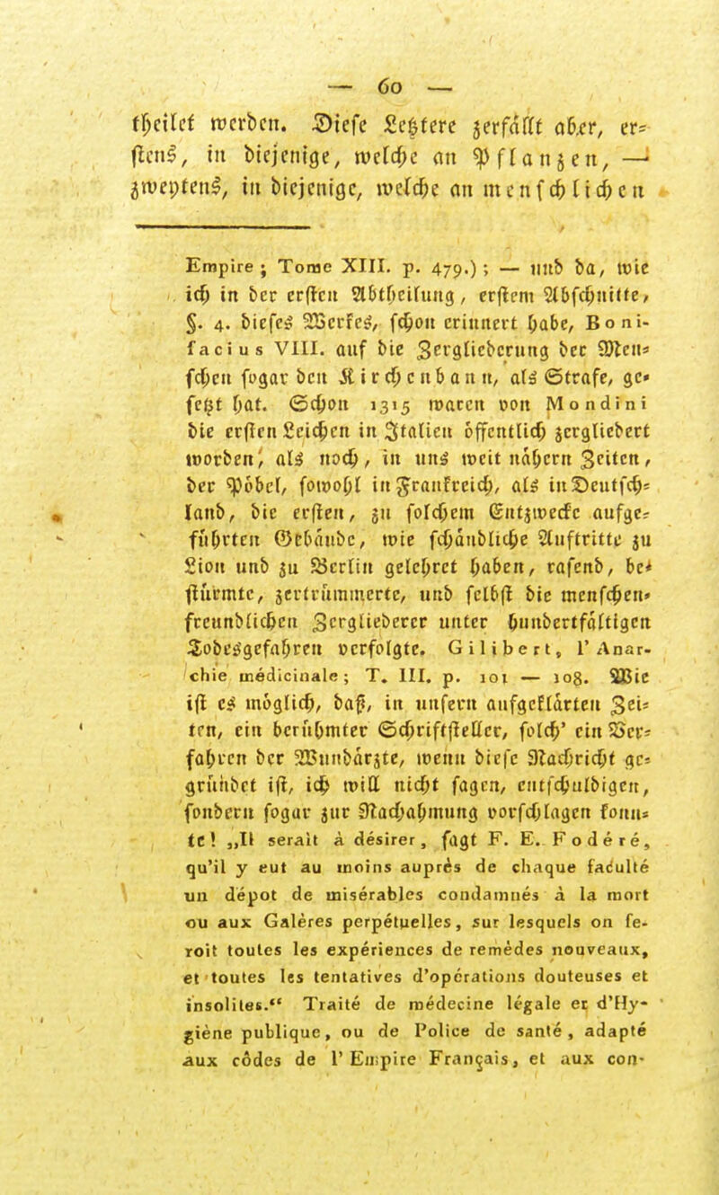 tjjeilef werben. 2>iefe £eftere jerfnfft aber, er= fttn§, in btejetuge, tvctcf;e an «pflanjen, —1 jroeptenl, tu biejenige, roelc&e an menfifrlic&ctx Empire; Tome XIII. p. 479.)'» — Itb ba, Wie id) in ber erffen Slbtftcitung, erfiem Stbfdjuitte, $. 4. biefe* STßcrFcS, fdjiou erinnert &abe, Boni- facius VIII. auf bie Serglicbcrung ber Söten« fd)cu fugar ben jUrd)cnbanu, ate ©träfe, gc- fefjt tjat. ©djon 1315 ttmeen oon Mondini feie erfren Scidjcn in Statten offenttidj jcrglicbert tworben; alä nod), in uns weit nähern $eiten, i>ec ^obet, foi»o(jt in granfreid), at$ inSeutfdj= lanb, bie erflen, 51t fotdjem (£ntju>ed'c aufgc? flirrten ©ebäube, wie fdjänbltdje Sluftritte ju Siou unb SJcrtin gele&rct Ijaben, va]'enb, be* jturmte, $ertrummcrtc, unb fclbfr bie menfdjien» freunbtic&eu gergtieberer unter tjunbertfättigen Sobesigefafjreu »erfolgte, Gilibert, 1'Anar- chie medicinale ; T. III. p. 10t — 10$. SJJic ifi c$ moglid;, baf«, in unfern aufgcfldrteu $e'u trn, ein beru(jmtet ©djriftfiettcr, fcldi>' ein SScr* fahren ber 2Bunbärjte, wenn biefe 9lad;rid;t gc* grühbet ifi, tc^ tritt nid;t fagen, cittfdjulbigctt, fonberu fogur jttr 9Tad;a0mung üorfdjtagcn fomt* tC! „II serait ä desirer, fugt F. E. Fodere, qu'il y eut au moins aupres de chaque fadulte im depot de miserables condamiies ä la mort ou aux Galeres perpetuelles, sur lesquels on fe- roit toules les experiences de remedes nouveatix, et toutes les tentatives d'opcrations douteuses et insoliles. Traite de roedecine legale er d'Hy- giene publique, ou de Police de sante , adapte aux cödes de 1'Empire Francis, et aux con-