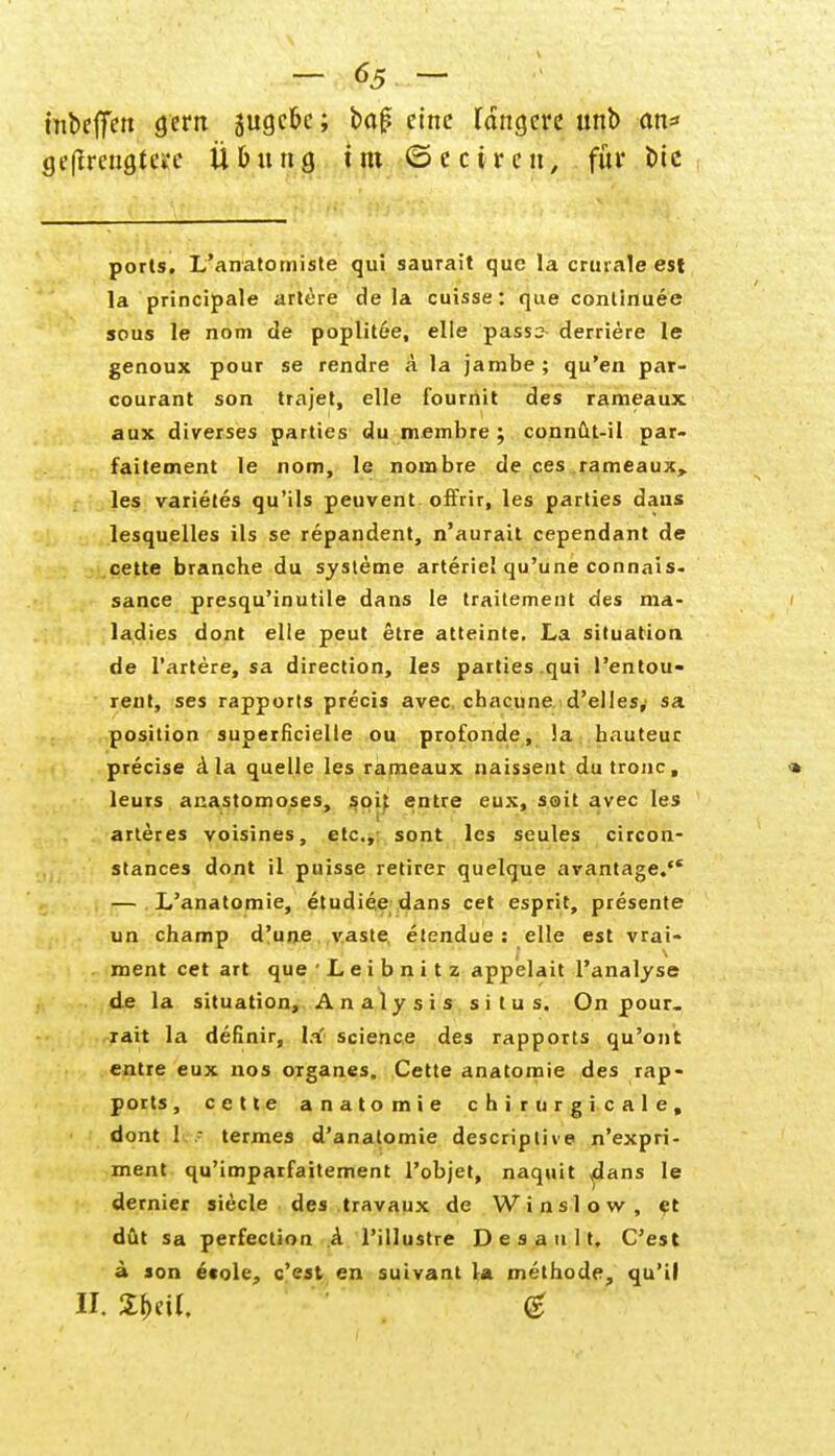 inbeffen gern jugcfee; baf? eine längere unt> cm* ge(irengte»*e Übung im ©eciren, für btc ports. L'anatomiste qui saurait que la crurale est la principale artere de la cuisse: que continuee sous le nom de poplitee, eile passs derriere le genoux pour se rendre a la jambe ; qu'en par- courant son trajet, eile fourriit des rameaux aux diverses partics du membre ; connüt-il par- faitement le nom, le norabre de ces rameaux, les varietes qu'ils peuvent offrir, les parties dans lesquelles ils se repandent, n'aurait cependant de cette branche du Systeme arteriel qu'une connais- sance presqu'inutile dans le traitement des ma- ladies dont eile peut etre atteinte. La Situation de Tariere, sa direction, les parties .qui l'entou- rent, ses rapports precis avec. chacune d'elles,' sa position superfizielle ou profonde, la hauteur precise a la quelle les rameaux naissent dutronc, » leurs anastomoses, soit entre eux, soit avec les arter es voisines, etc., sont les seules circon- stances dont il puisse retirer quelque arantage. — L'anatomie, etudiee dans cet esprit, presente un champ d'une vaste etendue : eile est vrai- ment cet art que • L e i b n i t z appelait l'analyse de la Situation, Analysis situs. On pour. rait la definir, la science des rapports qu'ont entre eux nos organes. Cette anatomie des rap- ports, cette anatomie chirurgicale, dont 1 ■ termes d'anatomie descriplive n'expri- ment qu'imparfaitement l'objet, naquit dans le dernier siecle des travaux de Winslow, et düt sa perfection A l'illustre D e s a n 11. C'est ä son e«ole, c'est en suivant la methode, qu'il II. Sbctl. <£