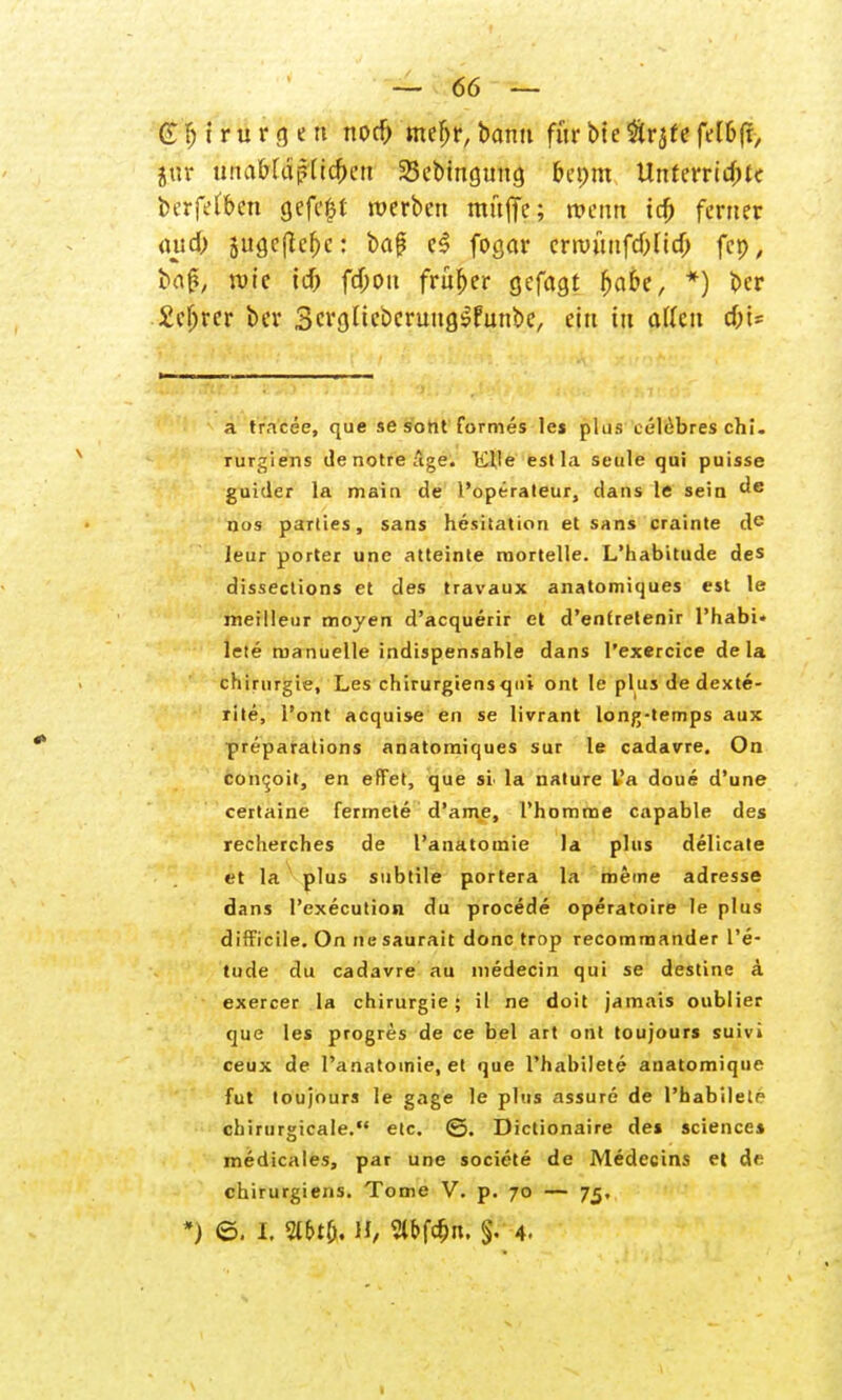 G f; i r u r g e tt nocb mef>r, bann für bic ftrjte fe(b|r, jur unabfapUcbeu 23ebmcjuna, bepm Unterrichte berfefben gefegt werben muffe; wenn tcö ferner auch 5ugefJcbc: ba{? e$ fogar crnnmfcbUcO fcp, bag, rote icb febott früher cjefagt babe, *) ber Scfjrer ber ScrgUeberuug^funbc, ein tu allen c&t* a tracee, que sesont formes les plus telebres chi. rurgiens de notre äge. Klle est la seule qui puisse guider la main de l'operateur, dans le sein ^e nos parties, Sans hesitation et Sans crainte de leur porter unc atteinte raortelle. L'habitude des disseclions et des travaux anatomiques est le meilleur moyen d'acquerir et d'entretenir l'habi» le!e manuelle indispensable dans l'exercice de la ch irurgie, Les chirurgiensqni ont le plus dedexte- rite, l'ont acquise en se livrant long-temps aux preparations anatomiques sur le cadavre. On conejoit, en efFet, que sl la nature l'a doue d'une certaine fermete d'ame, 1'homme capable des reclierches de l'anatouiie la plus delicate et la plus subtile portera la meine adresse dans l'execution du procede operatoire le plus difFieile. On rfe saurait donc trop recomraander l'e- tude du cadavre au niedecin qui se destine ä exercer la Chirurgie; il ne doit jamais oublier que les progres de ce bei art ont toujours suivi ceux de l'anatoinie, et que Phabilete anatomique fut toujours le gage le plus assure de Phabilete cliirurgicale. elc. ©. Dictionaire des sciences medicales, par une societe de Medecins et de chirurgiens. Tome V. p. 70 — 75,