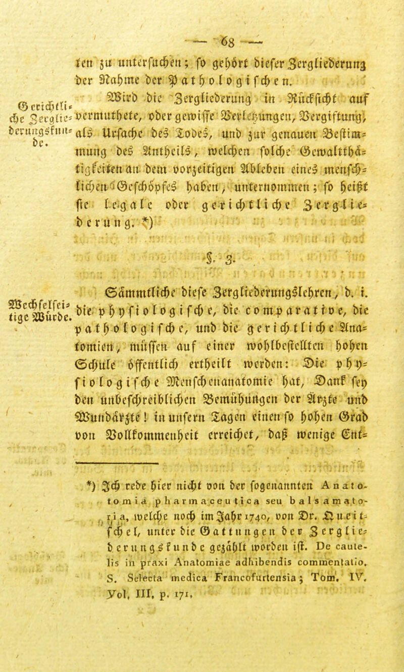 • — ms — ten 3U unterfuchen; fo gebort biefer 3crglieberuti3 ber 9Zaf)me ber «pat^ologtfc^en. ©cetdjftt« 2ß'li> ÖiC Sergücberung iit 3?it(ffic^t auf <hc gerglic* ocrmurhete, ober geroiffe S&erl^ungeu, Vergiftung, bcntug^uiu a^ Urfachc be$ loöel, unb jur genauen 23e(liats muug beS 2tntl;eil5, welchen foltf;e (^eroaltthä^ tigerten an bem oorjeifigen SlWebett eine«? meufch= Ud)iiir'i&cfd)bpfii fyabai, unternommen; fo ^cipf fie (egale ober gerichtliche 3erg-lte* b c r u n g. *) ©ämmtttche biefe ScfgHeberung^ebrcn, b. t. f/ctßK. bie :p&9f»o*O0tfc&e, bie comp oratio e, bie p a t fj 0 t0 g i f ch e, unb bie g e r i ch t I i ch c 2tna* tomien, muffen auf einer roohfbcftcflfcn 5or/cti (Schule öffentlich erteilt werben: 2>ie pf)\)- f i 0 10 g i f ch e 9Jteufchcuanafomie ffat, Sanf fep ben uitbefd;reib(icf;cn Bemühungen ber Sitzte unb SBunbdrjte! in unfern Sagen einen fo i>ol)cn ®rab oon 2Jollfommeuf)cit erreichet, ba£ wenige ßmt= *) 3$ rebe hier nicht tjon ber fogenannten Anaio- tomia phavinaceutica seu balsamato- ria, \v>tid)c noch im 3^1740, von 3Dr. Sinei t f d) c [, unter bie © at 11111 g cu bcr 3 cr 9 l'C; bcrutigSfunbc 3cj«hlt ipc-rbcn i(t. De caute- lis in praxi Anatomiae adhibendis commentatio. S. Sclecta medica Francofiutensia; Tom. IV. yd, in. p. i7'.