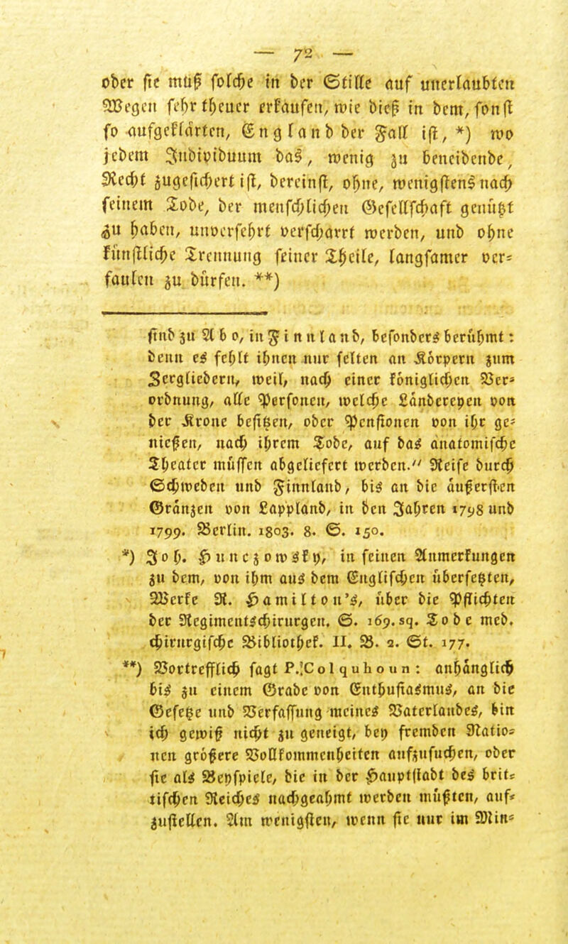 ober fte muß foldje in ber (Stitte auf unerlaubten 9Begcn fefjr ff;cucr erFaufcit, rote bie^ in bem, fonft fo-aufgegärten, 6n glaub ber £aff ift, *) wo jebem Snbtptbuum ba3, wenig ju beneibenbe, SKcd;t jugefu&ertifl, betein'f, o&ne, wenigftenS nacf> feinem Sobe, ber menfa)Ua)en @efellfd;aft genügt ^u fmben, unocrfe&rt »erfd)arrf werben, unb ofcne fün(Uia)c Trennung feiner Sfjcite, tangfamer ocr= faulen $u. Dürfen. **) fuxb 3u 5t 6 o, tii^i nnlanb, befonbetS berübmt: beim es fef;lt if;»cn nur feiten an Äorpern jum Scrglieberu, weil, nadj einer foniglidjcn 23cr= orbnung, äffe <Perfoncu, welche Sänbcrepeu oon ber trotte bcftßen, ober ^cnftonen oon i(jr ge- nießen, nacb ibrem $obc, auf bas änatomifebe Sbcatcr muffelt abgeliefert werben. Steife burc(j ©ebmeben unb ginnlanb, bis au bic außerfkn ©rdnjcu pon £applanb, in ben Sauren 1798 unb 1799. Berlin. 1803. 8. ©. 150. *) 3 ob« |>nncj owSf», in feinen Stnmcrfungcn jti bem, pon ibm aus bem (Snglifcbcn überfeinen, 2Bcrfe 3t. $amilton'ä, über bie Siebten ber Slcgimcntscbirurgen. ©. 169.sq. Sobe meb. tbirttrgifebe &ibliotbcf. II. 25. 2. ©t. 177. **) 23ortrefflicb fagt P.!Colquhoun: anbanglir& bis ju einem ©rabe oon GntbufxaSmuS, an bie ©efelje unb 23erfaf[ung meines 33aterlaubeS, bin id) gewiß nid)t ju geneigt, bei; fremben Station nen größere SJoflfommcnbcitcn anfj$ufucf>en, ober fte als SJenfpicle, bie in ber £anpt(fabt bes brit* tifc(jen SteidjcS nacbgeafjmt werben müßten, auf* aufteilen. %ta menigficu, wenn fte nur im Win'