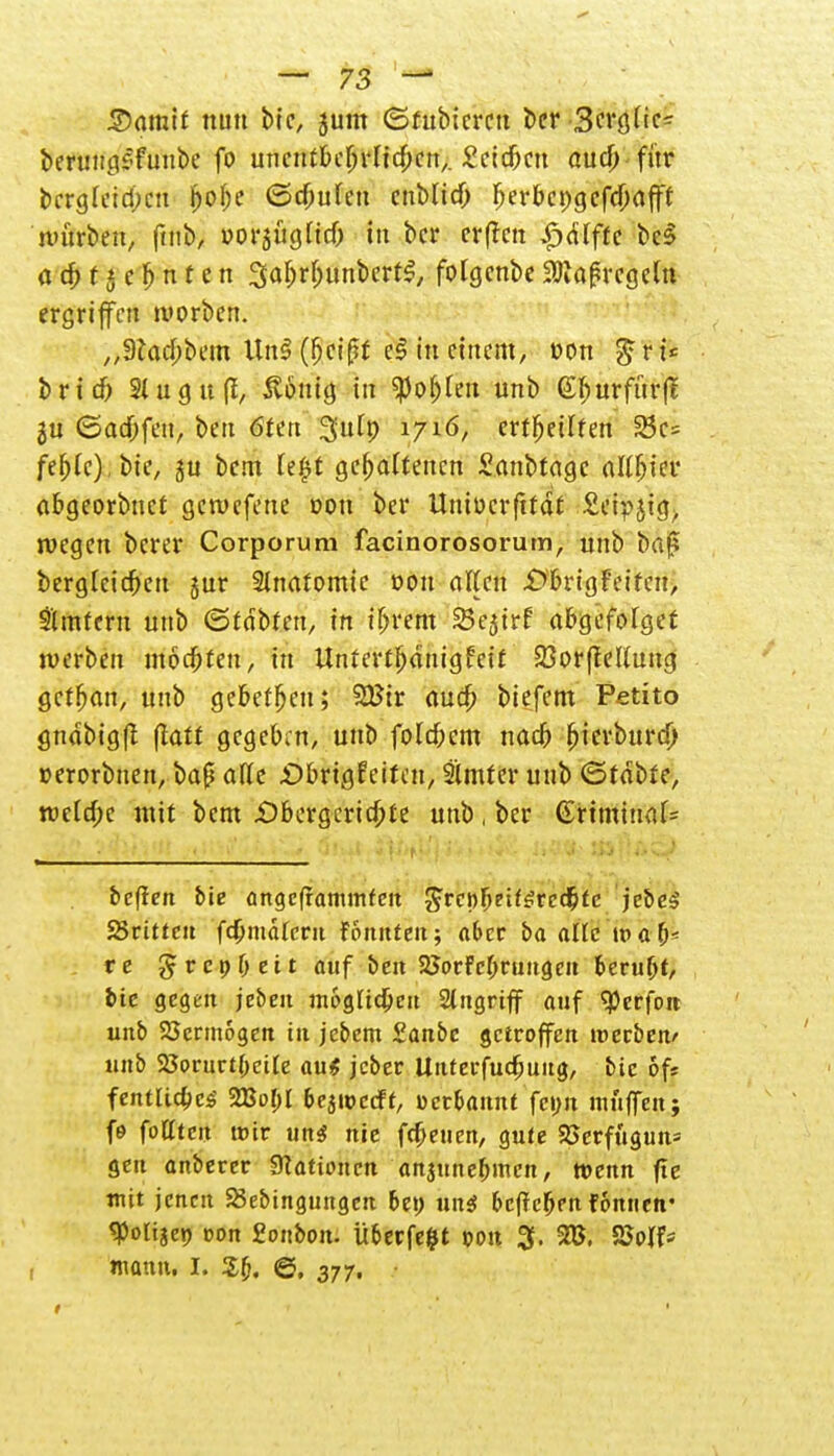 Somit nun bic, jum ©fubicrcu ber Scvöftc- berungsfunbe fo uncutbeljrltcDcn,. Seiten ouef; für bcrgleid;cu ^of;e Stufen enblid) Ijer&cpgcftjjöfff mürben, ftnb, oorsügltcf) tu ber er (im £dfftc bc3 a ä; t5 c & n t e n 3a&r&unbert$, fotgenbe 3Kaf»rcgeln ergriffen morben. „9tacj>bem Un§ (fjeißt e$ in einem, üon grt* brieb 2lugu(f, ßbnig in «po&Ien unb (£f)urfürfl ju ©adbfcn, beu Öfen Suf» 1716, ertfjeilfen 25c= fe^fc), bie, ju bem Ufyt gehaltenen £anbtage alliier abgeorbnet gewefene dou ber Untücr fttdt Seipjtg, wegen berer Corporum facinorosorum, nnb baj? berglcicbeu jur Anatomie dou aften £>brigFeiten, Ämtern unb ©tobten, in if>rem SBejtrf abgefolget werben motten, in Untcrtbdnigfett SSorftetfung getban, unb gebeten; Wit aueb biefem Petito gndbigfl (iatt gegeben, unb folgern nad? (jterburd) »erorbnen, baß äffe £>brigfciteu, Slmter unb ©tobte, tt>eld)c mit bem £)bergcrtd)te unb, ber (£rtmiuaf= beffen bie angcframinfcit $rcnJ)t'ü$re<i)tc je&e^ SSrittcu fcfcmätmt fonnten; aber ba alle wa b< re grcp&ett auf ben SSorfcbrungcn Beruht, bte gegen jeben möglichen Singriff auf 9)erfoit unb SJcrmogen tu jebem £anbc getroffen werben' unb 23orurt(;ette au* jeber Unterfudjuitg, bic oft fentlia)c$- 2Bof>l oejtpccFt, »cc&annt fcim muffen.; fe foCtcn tt>ir uns? nie freuen, gute 23erfugutt* gen anberer Nationen anjmtebmen, wenn fle mit jenen SBebtnguttgen bet) nag beftcljen fcmtien* «Poliaep oon 2ot\bon. überfefct t?on 3. W, 2Wf* mann. I. @, 377, 1 • '