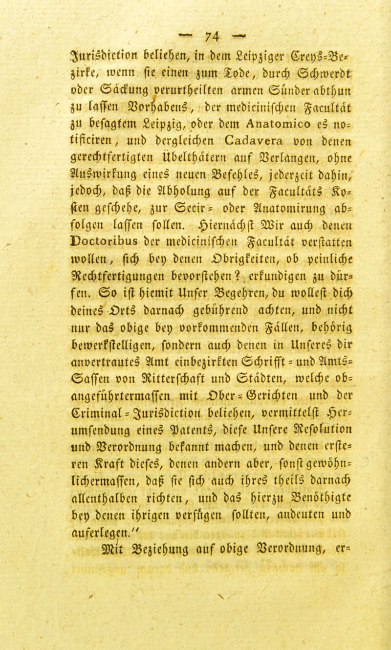 gurBbiction beliehen, in beut £ctpjtger Grenze« jtrfe, wenn fte einen jutn lobe, bureb ©djroerbt ober (Sdcfuttg »erurfbeiltcn armen (Sünber abtbun ju lafTen 23orI)abett$, ber mebicinifcbeu Jacultdt ju befagfem £eipjig, ober bem Anatomico eS no= ttficiren , unb bcrgleicben Cadavera oon betten gcred^Jferftcjtcit Übeltfjdtertt auf Verlangen, obnt Slustvtrfuttg einc§ neuen SJefeljlcS, jeberjeit babitt, jeboeb, baß bie Slbbolung auf ber gacultdil £o* jien gefrbebe, $ur (5ecir= ober 2lnatomiruttg ab= folgen raffen fotfen. ,£>ierndcb(t 2Bir aueb betten Docioribus ber mebtetttifefieu gacultdt oerftarten wollen, ftcf) bet) betten £>brigfeitett, ob pcittlidje Rechtfertigungen beoorfieben ?, crfuubigen 51t bür* fett. ©0 i(l f)iemit Uttfer begehren, bu tvoHefi btd; beitteS £)rtl barnacb gebübrettb adbtett, unb triebt nur bal obige bet) oorFommettben Ratten, beljorig berocrfftelligen, fonbern auch betten in Uttferes bir anvertrautet 2lmt eittbejirfteu ©ebrifft = unb 3lmti= <5affeu oou SJitterfcbaft unb (Stdbtctt, roclcbe ob= angefüljrtennaffeti mit £>bcr s ©erirf;tcn unb ber kriminal sSurt^btctioit belieben, ocrmitfel|t ^er- umfenbung einet ^atentt, biefe Uttferc SScfofution unb 2Jerorbnung befamtf macbett, unb betten er(!e= ren Sraft biefet, betten anbem aber, fottfi geroobn- licbermaffett, baß fte fiel; aueb tbret tbeilt barttad) alletttbalbcn riebfen, unb bat bterju 23enötbigtc bep betten irrigen »erfitgen follten, aubeuten unb auferlegen. Wik ^ejiebung auf obige SJerorbnung, cr=