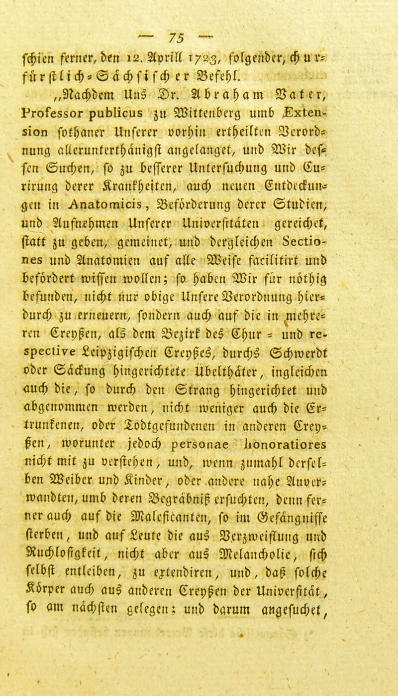 fdjien ferner, ben 12. %ynlt i/2& fofgcnbcr, u r= für(Uicb*©dcbfifcp er SSefc^f. „3Zadjbcm 3>r. 3(6ra^atn 25at cr, Professor publicus ju Wittenberg umb JExten- sion fotbaner Unferer »orbin ertf>ertten 23erorbs nung aüerunfert^dnigfl angefangen unb 2ßir befc fen (Sueben, fo 5U bcfferer Unterfucpung unb (£u* rtrung berer Sranfbcitcn, aua) neuen (sntbcefun* gen in Anatomicis, SSeförbcrung berer (Stubien, unb 2lufnebmen Unferer UntDerftfdtett gcreidbef, ftatt ju geben, gemetnet, unb bergteic^en Sectio- nes unb Slnatomten auf alle Weife facUitirt unb fceforbert n>iffen motten; fo f>abeu 2Bir für notbig befuuben, niebt nur obige Unfere S3erorbttung bter* burdj ju.erneuern, fonberu aueö auf bic in vmcbre= ren Grepßen, aB bem Söejtrf bei (£bur = unb re- speciive Seipstgifcben Grep|?e3, burcpS ©eproerbt ober ©defung bjngeridbtefe Übeltbdfer, ingfeieben auefe bie, fo bureb beu (Strang biugericptet unb abgenommen roerben, triebt weniger aueb bie (£r= trunfenen, ober Sobtgcfunbeneu in anberen €rct;- ßen, worunter jeboeb personae lionoratiores mcbtmif ju oerfieben, unb, wenn $umabt berfef= f>en SBeiber unb Äinber, ober aubere uabe 2(uocr? waubten, umb beren Sßcgrabnip erfuebten, beim fer« ner auep auf bie ffiakfitanten, fo im ©efdngniffe tferbeu, unb auf £eufe bie au$ 2?.erjweipTuug unb SRucpIofigteit, niept aber au$ SKelancbolie, freb fefbft entleiben, ju ejrtenbircn, unb, ba|? fofepe S6rper auef) au<? anbereu Grcp^en ber Unioerfitdt, fo am udepften cefegett; unb barum angefuepet,