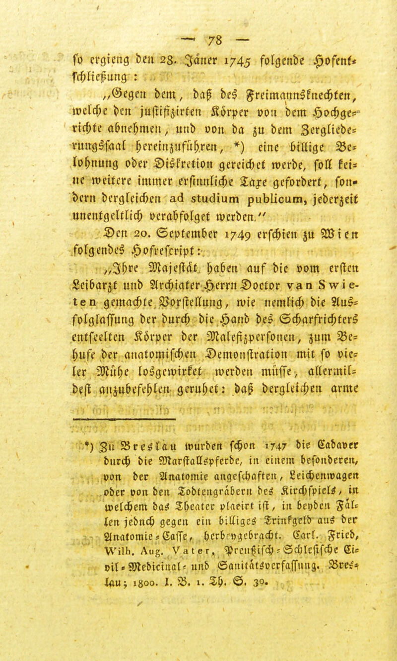 fo crgieng beu 28. gdner 1745 folgenbe £ofenf* frf)licü?ung : „(Segen bem, baß bei $reimmm$cned)fett, welche beu juftift5trfeii Sorper oou bem £>od)ge= vierte abnehmen, unb oon ba gu bem 3crglicbe= vungSfoaf bereutäufülj.ren, *) eine billige 23c* (Ortung ober &i$frcüon gereich werbe, fott fei* »e weitere immer erfmulicfic £rt,re geforberf, fon- i>cm bcrgleicfren ad Studium publicum, jeberjeif unentgeltlich verabfolget werben/' 5)cu 20. (September 1749 erfaßten ju SBierc folgenbeS £ofrefcript:. „3fjre 9Jtaje(Tdt. f>aben auf bie Pom erftett Scibarjf unb Slrcfoiater.Gerrit3)octor van Swie- ten gemachte 2}orfMung, wie tiemltcb bie Slu$= folglaffung ber burrf; bie #anb bes ©cbarfricfiterS ctttfcelten Körper ber ^ttatefoperfonen, jum 23c= l;ufe ber anatomifebeu £>emonf£ration mit fo t>ic= ler 9Jlüf;e loSgcwirfet werben muffe > o(lermil= be(l anjubefefjleu gerubet: baß bergletifoen arme 3w' Arft ' ^iij/'hVjIt) tj^tf'vwv^jüür' t;f?lf*il^y?' *■ ':>','■'. •* *) 3tt SSrcölau warben fc§ort 1747 oie Gaba»er burd) bie fJJtarftaEtepfecbc, in etttem bcfonbcreit, »ort ber Slnatomic augcfibaftcn, 2eicbcmt>ageit ober von beu £obtcngrd6crit bet? Ätrcbfpicte, in »eldjcm ba£ Sbcatcr plaeirt t(l, in 6et)beit teti jebndj gegen ein 6i£ltgcs' JrinFgclb aus ber Stiatomtc s Gaffe, berb-^ebradn. (?arl. grieb, Wilh. Aug. Vater. ^rcilfsifdl s 0d)Icftfd)C gi* j>il«95lebictnal^ unb ©aititaWocrfaffung. 25 m> Xau; 1800. I. 25. 1. 3b. ©. .30.