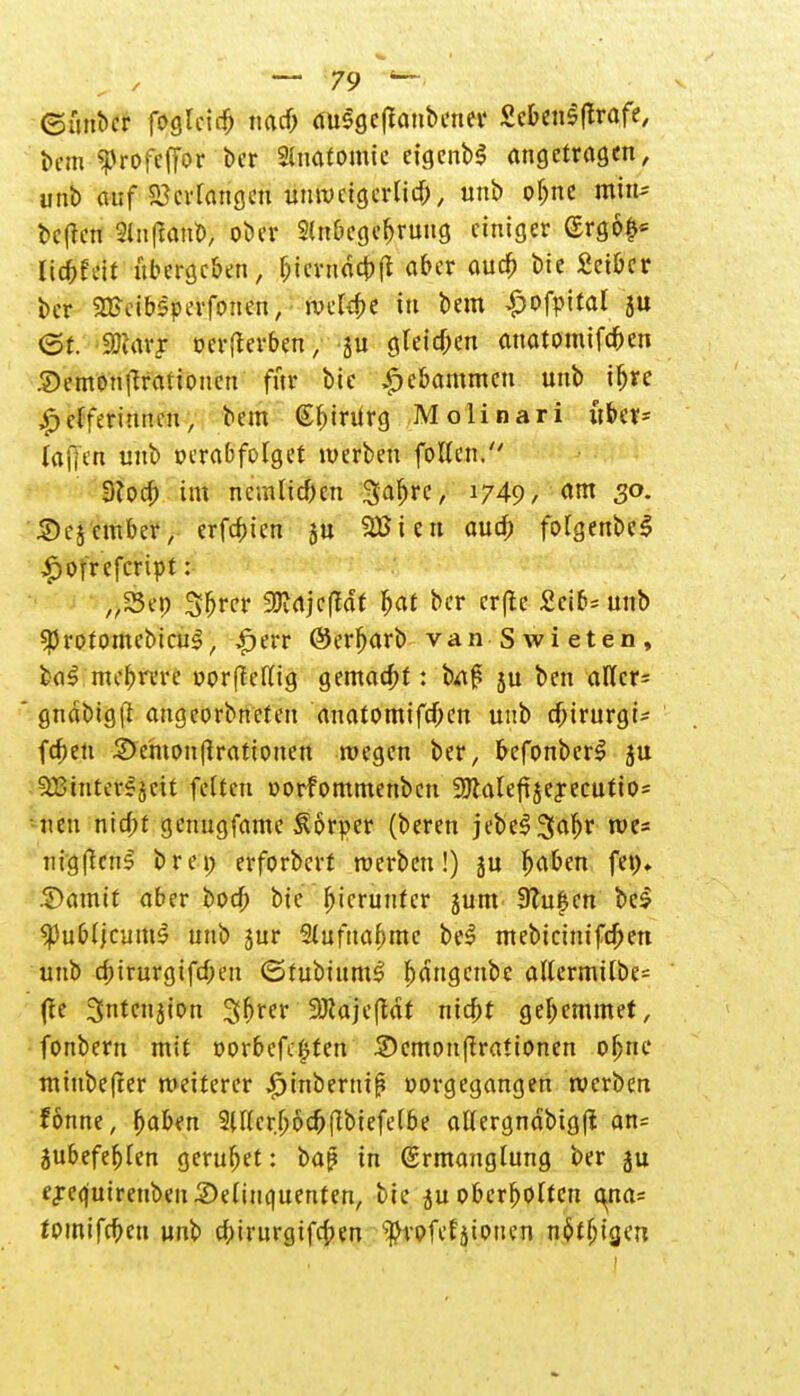 ©mtber foglcid) narf) duSgcflonbener 8c&en$|trafe, bem ^rofeffor t>cr Anatomie eigenb$ angetragen, unb auf Verlangen unweigerlid), unb oljne min* beften 2ln|tan&, ober SUibegebruug einiger (Srg6£* liebfeit übergeben, &tmi<$cpft aber aucf> bie £eibcr ber SBeibsperfonen, wclfpe in bem £ofr>ital ju <5f. SDtarjr oerfterben, -ju gleiten anatomifeben 2)emottftrationcn für bic ^e&ammen unb ifjre ^3 cfferiiutcn, bem (Sbintrg Molinari ubet= tafftn unb oerabfotget werben foften. 3?od) im ncmlicben 3a&rc, 1749 / am S°- 'Sej'cmber, erfepien ju SEBien auep fotgenbel £ofrefcript: „53cp 5f>n*r Sttajcffaf bat ber erfte £cif>= unb $rotomebicu3, £err ©erfjarb van Swieten, mcbrvre »orftetfig gemaept: ba£ ju ben allere gndbigft augeorbneteu anatomifepen unb epirurgt* fd;en £>entonflrationen wegen ber, befonberl ju 9Biriter*jctt fetten oorfommenben 9Jialefi$e£ecutio= neu nid>t genugfame Körper (beren jebeS^apr we« nigftens brep erforberf werben!) ju b^ben fep. .©amtf aber bod) bie hierunter jum 9?u|en beS «PubJ/cum^ unb 5ur Stufuapmc bei mebteinifepen unb cptrurgifd;eu <5fubium3 I)dngcnbe altermitbe= (te 3ntenjion 35^er SOJajcftdt niebt gebemmet, fonbern mit oorbefc£ten .SDcmonßrationen oljne minbefter weiterer £inberm{? vorgegangen werben fonne, (>aben Sifter.böcpßbiefetbe attergndbigfl an= jubefepTen geruhet: baß in (Ermanglung ber ju ej-equireuben Delinquenten, bie ju obcrpoltcn ema* foinifcpen unb epirurgifepen '$rofef jtouen neigen