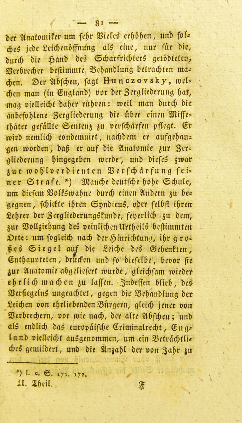 ber Sinafomifer um feljr &UU§ eHj6fjen, unb fok cfccl jebc £cicbenoffnung all eine, nur jffat bie, buro) bie £anb bei ©cbarfricbterl getobtefen^ 2Jerbrecber beftimmte 23cf;anMung befragten ma* eben. 2>er 2ibfcbeu, fogt Eunczovsky, mU djen man (in €ng(anb) »or ber SergHeberung Ijaf, mag »ielleicbt baber rubren: weil man burdfj bie anbefoljlcne Sergiteberung bie über einen SÖliffc^ fbdfer gefällte ©enterij ju »erfebdrfen pflegt. (Sr rvirb nemltcb conbemmrt, naebbem er aufgefjan= gen »vorben, baf er auf bie Anatomie jur 3^ glteberung Eingegeben merbe, unb bicfel jwar gur mob^erbienten SSerfcbdrfung fei= ner ©träfe. *) 3ttancbe beutfebe bobe ©cbule, um biefem 23olfln?abne bureb einen Slnbern ju be= gegnen, febieffe ibren (Spnbicul, ober felbft ifjren Sebrer ber 3erglieberunglfunbe, fei; erlieft ju bem, gur SBollgteftung bei peinlicftcnUrtbcill beftimmtett £>rte: um fogletcft nacb ber £mricbtung, tftrgro* fei (Siegel auf bie £ctcfte bei ©eftenften, Ctntftaupteten, bruefen unb fo biefclbe, bevor fte $ur Stnatomie abgeliefert mürbe, gleicftfam roieber eftrlicft maeften ju (äffen. Snbeffett blieb, be$ SJerftegelnl ungeaefttet, gegen bie SSeftanblung ber Seieben »on efjrltebenben bürgern, gleicft jener ooit 2Jerbrecftern, »or rote nacb/ ber alte Slbfcfteu; unb all enblicb bal europdifefte (Eriminalrecbt, (£ng* lanb oielleicftt aulgenommen, um ein Sßetrdcfttlt* cbel gcmtlberf, unb bie 3lnjaftl ber »on $aftr gu *) f. o. ©. J71. 172. II Zt>e\l