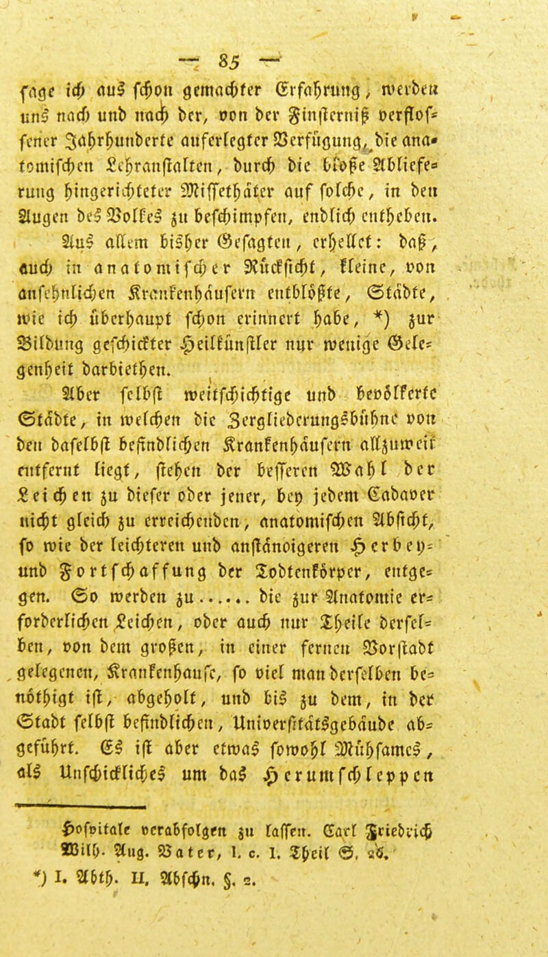 fage i# auS fcjjon gemalter (Erfahrung, werben uns nad) unb nad) ber, oon ber gtnflernij? üerftof- fener ^ö^r^unbcrte auferlegter SSerfugung^bie ana* tomifcf>cn Sefjranftalten, burefc bie fciofe ?lb(icfe« ruug ^ittgeridjfeta4 3Äiffet^d£er auf fofcfk, in beti Slugen beSSMfel jtt befebimpfen, enblicb entbeben. 2(uS afltm bisher ©efagteu, erljetfet: baff, «ud; in anaContifd;er 9?ucffic^f, f feine, »on änfebnlicben Äremfenbdufern entbfoßte, ©tdbte, wie icf) überhaupt fd;on erinnert babe, *) jur SBifbüng gefebiefter £>eilfünßler nur wenige ©efe* genbeit barbtetfjen. 2lber fclf>f£ weitfdjidjfige unb beoofferfc ©tdbte, in roefd)en bic Sergfiebcrungsbufine von beu bafefbfl befxnbncfjen £ranfenf)dufern attjuweif entfernt fiegf, flehen ber befjeren Sftaljl ber £eid)en 5u biefer ober jener, bei) jebem Gabaoer uiebt g(eid) ju erreid)cnbcn, anatomiftf;en Stbftcbf, fo wie ber feisteren unb anfldnoigeren ^erbei)= unb $ortftf;affung ber Sobtenförpcr, eufge* gen. <5o werben 5U bie jur Anatomie er* forberfidben £eid)en, ober aud) nur £fjeife bcrfcf= ben, oon beut großen, in einer fernen SSorjiabt gelegenen, ^ranFenbaufe, fo oief manberfefben be= notbigt t|t, abgebolf, unb bil ju bem, in Ht <5ta\)t fefbft bcfmbftcbcn, UmoeiffdtSgebdube ab* gefübrt. <£§ i|f aber etwa! fowoljf 3Ru&famc$, all UnfdjicfHebel um bal £ crumfcfjfeppcn f>ofoitate ocraBfoIgen ju raffen. Gart Sriebrid; 8Bil&. Stufl. 55ater, 1. c. 1. S&eU ©, % *J I. %Ul). II. 5tbf^n. §. 2.