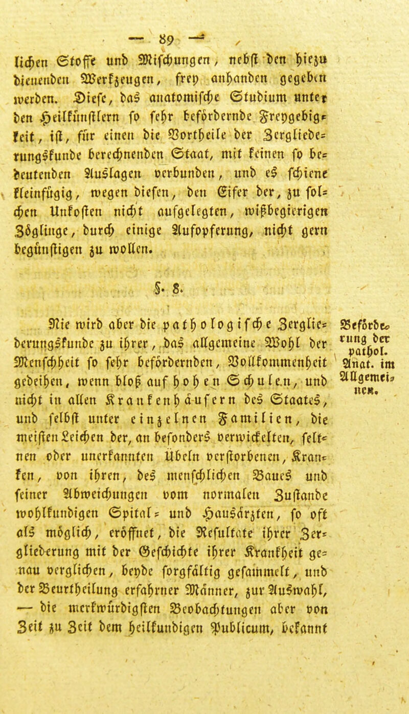 liefen Stoffe unb Sttifcbungen, nebfl ben bieju bjeuenbeu SEerfjeugen, frep anbanben gegebtn werben. 3)iefe, ba$ anatomifebe ©tubium unte* ben £eilfuu|tlern fo fe^r bcfprbernbe grepgebig* feit, ifl, für einen bie 93ortbeile ber 3ergliebe= rungSfunbe bereebnenben <£>taat, mit feinen fo bc= beutenben Sluslageu oerbunben, unb e$ febiene fleinfügig, wegen biefen, ben (Sifer ber, ju fol= tben Unfoflen ntcbf aufgeregten, wißbegierigen 3$glinge, bureb einige Aufopferung, niebt gern begünftigen 5U wollen. 92ie ruirb ober bie patbologifdje Serglie* 25ef6r&e* berungsfunbe ju ibrer, ba$ allgemeine 2Bobl ber vnpna^0f Sölcnfcbbeit fo febr beforbernben, 23ol'lfommenf)cif SJnat. im gcbetfjcn, wenn bloß auf b o fj e n <5 cb u le.n, unb ^Qfl^eij triebt in allen Äraufenb dufern bc$ (QtaaUS, unb felbfl unter einj einen Familien, bie nu'ifle!t£eiebcn ber, an befonberS »erwicfelten, feit« nen ober unerfrtnnf.cn Übeln »erftorbenen, Ärrtn* fen, oon tbren, be$ menfcblitben 33auc3 unb feiner Abweisungen Dom normalen Suflanbe wofjlfunbigen (Spital ? unb ^auld^fen, fo oft att möglich, eröffnet, bie 9?efultate ibrer 3er* glieberung mit ber ©efebiebfe ibrer Äröufljeit ge= nau »erglicben, bepbe forgfdlfig gefaihmclt, unb ber Beurteilung erfahrner «Könner, jurAuSwabf, — bie merfwürbigften Beobachtungen aber von Seit gu Seit bem ljeitfuubigen publicum; befannt