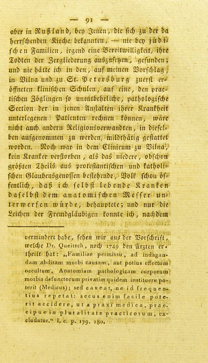 —- 9* — aber in SKufüaub, bei; Seiten, bic fieft ber ba Ijerrfcbenbeu ittrebe befanuteu, — nie bei) jübi- fd)en gamiften, irgenb eine SSerettrailligfeif, Hjri Sobten ber Sergüeberung au^ufc^en, gefunben; unb nie fjdt'te ich in ben, auf meinen 25orfcf;fag , in Sßilna unb SU ©f- Petersburg juerft er* äffneteu fUmfcben ©cbuleu, auf eine, ben prac= tifeben SogHugeu fo unentbcf;rftcbc, patfjologifebe <5ection ber in jenen Sluftattetr if)rer Äranffjei* unterlegenen Patienten rechnen fonnen, radre nid)t aueb anbem 9teligton3»erraanbten, in biefcf= ben aufgenommen ju werben, milbt^dtig gehaftet worben. 3?ocb raar in bem (ÜHmcum gu 23ifna:, fein ^ranfer perfiorben , al§ ba$ niebere, obfebott großen £fKÜ$ aus profeßantifefoen unb faf^ofi= feben ©laubenSgenojfeu beficf)eube, 23oH febeu of- fentttcb, baß icb felb(t lebenbe £r anfett t> af etb (1 b em anatomifdben iDleffer un= terra erfen raürbc, behauptete; unb nur bic deichen ber grembgtdubigcn fonnte ich,, nad;bem üermmbert babe, febett mir au$ bev 33orfcbrtff, irelcbe Dr. Queitsch, noeb 1749 ben ärjteit er. tl)eHt bat: „Familiae peimissu , ad indagan- dam abditam morbi causam , aut potius effectum occultum, Anatomiain pathologicam corporum morbis defunetorum privatim quidem instituere po- . terit (Medicusj; sed c a v e a t, n e id frequen- tius repetat: secus enim facile pote- rit accidere, ut a praxi' medica, prae- eipue in pluralitate practicoium, ex- cludatur. 1, c. p. 179. jgo.