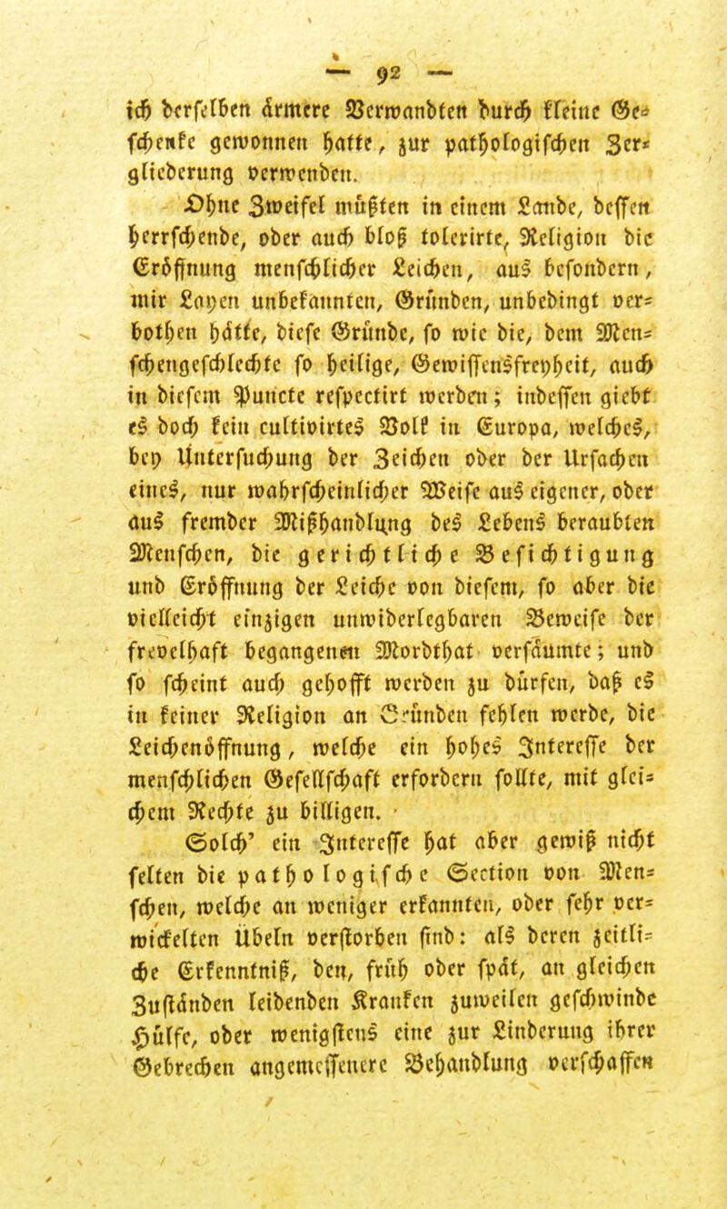 ic& bcrfelben ärmere 23crroanbtett burdfj flehte (Sc* fcbewfe gewonnen batfe, jur yatfjologifcben 3er* gltcbcrung »erwenben. £)f)nc 3wetfel muften in einem Sonbe, beffen ^errfebenbe, ober audj blof? tolerirte, Steligion bic (Eröffnung menfdplidjer Äeidjcn, aul befonbern, mir £ai;en unbefangen, ©ritnben, unbebingt ocr= botben bdtfe, biefe ©runbc, fo wie bie, bem 9Kcn= fcbengcfcblecbfc fo beilige, ©ewiffensfrepbeit, aud) in biefem 93uncte refpeefirf werben; inbeffen giebf e£ bod) fein cultioirtc^ BolP in (Suropa, welcbcS, bet> Unterfucbung ber Seiden ober ber Urfacben etneS, nur wabrfcbeinlicber SBeifc au$ eigener, ober toi$ frember üDtif?banblung be$ £eben3 beraubten 2J(cnfcben, bie geriebf liebe 23 e fi dj t i g u n g unb Eröffnung ber Seicbe oon biefem, fo aber bie »icllcicbt einzigen unwiberfegbaren Skwcife ber freoclbaft begangenen 9Korbtbat »erfdümte; unb fo febeint aud) gebofff werben ju bürfen, ba£ c§ in feiner Religion an Crünbcn feblen werbe, bie Setcbcnöffnung, welcbe ein bobes Sntereffe ber menfebfidben ©efedfebaft erforbern follte, mit glei* ebem 9Jed)fe ju billigen. • ©oleb' ein Sntereffe bat aber gewiß ntebt feiten bie y a t b o l o g if cb e (Sertion oon SDien* feben, welche an weniger erfannten, ober febr oer= wicfelten Übeln öer|torbeu (mb: all beren jeitltV c&e ©rfenntniß, ben, frttb ober fodt, au gleichen 3uftdnbcn leibenben Traufen juwcilcn gefcfcwinbe £ülfe, ober wenigtfeus eine jur Sinbcruug ibrer ©ebrec&en angemeffenere 23cf)anblung oerfefiaffen