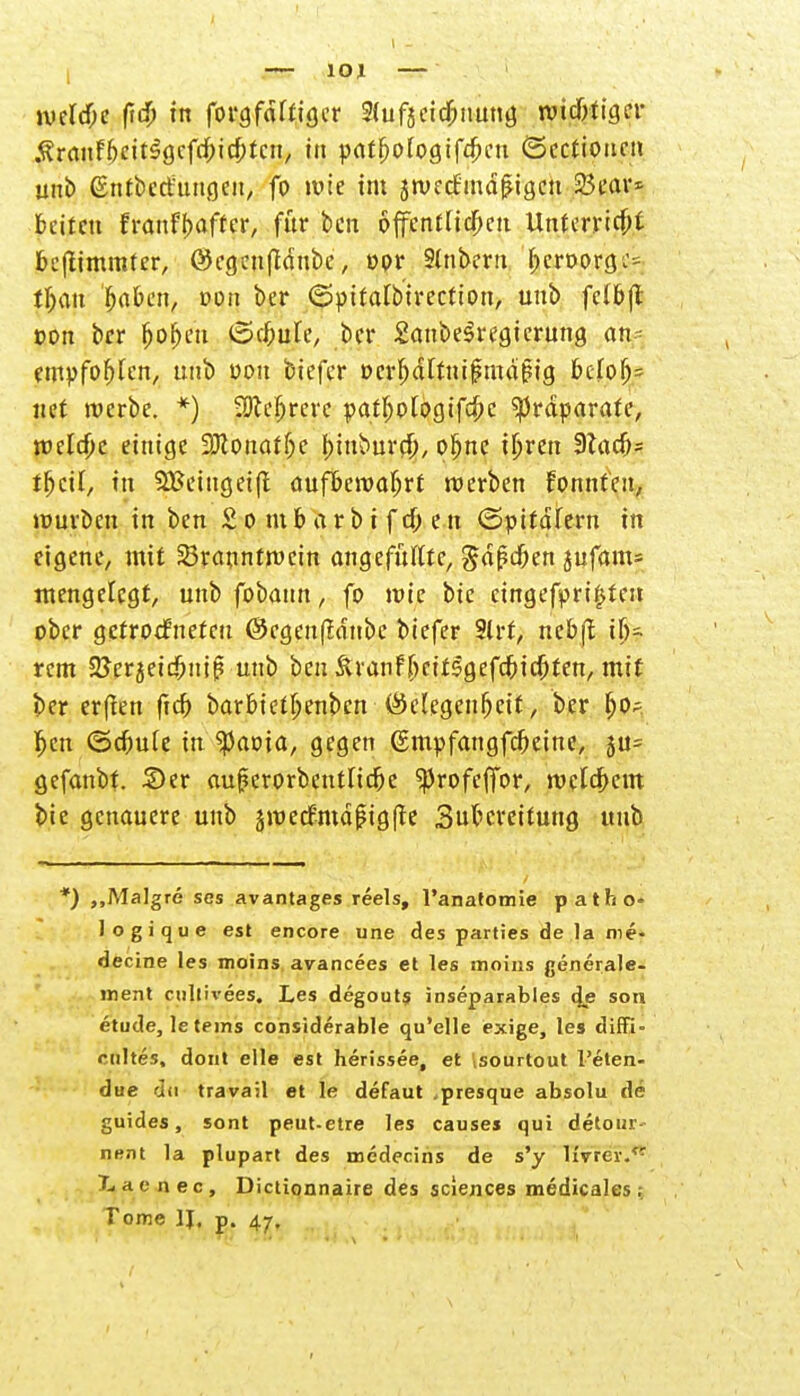 $ranff)eit$gcfdpic[)tcn, in patfjologifdjcu ©ectioucn unb ©ntbcrfungcii, fo wie im jwecf'inäfjigcn 23ear* bcitctt franfbaffer, für ben öffentlichen Unterricht fcejlimmfer, ©cgcuftänbc, opr Slnberu f)eroorgc= tljau fjabcn, »cm ber (Spitalbtrection, unb fclbjt »on ber jjo&m (Schule, bei* SanbeSregierung an- empfohlen, unb oou biefer Der^dtfuipmapig bclo^ itet werbe. *) SOccfjrere patljplogif$c Präparate, welche einige 3Jconatf;e bntburd), pljne iljren 9Zacfj= tljcil, in SBeingeift aufbewahrt werben fpnnfen, würben in ben £ o m 6 a r b i f d; e n ©pttafern in eigene, mit Branntwein angefüllte, $ä$d)cn jufam» mengelcgt, unb fobann, fo wie bie cingefpri£ien ober gefroefnefeu ©cgenfMnbc biefer Slrt, nebft ilj- rem 2?erjeid)niß unb ben &ranf[)cir5gefc&id)ren, mit ber erften ficr> barbiet^enben (Gelegenheit, ber l>cn ©dbule in $aoia, gegen (Smpfangfcfjeine, ju- gefanbt. 2>er aujjerorbentltcbe ^Jrofeffbr, welkem bie genauere unb jwecEmäjMgfte 3ubcreitung unb *) „Malgre ses avantages reels, l'anatomie patho- logique est encore une des parties de la roe- decine les moins avaneees et les moins generale- inent cujf[vees, Les degouts inseparables djs son etude, le (eins considerable qu'elle exige, les diffi- cultes, dont eile est herissee, et isourtout l'eten- due dii travail et le defaut .presque absolu de guides, sont peut-etre les causes qui detour- nent la plupart des medecins de s'y livTev. X. a e n e c , Dictionnaire des sclences medicales ; Tome II, p. 47,