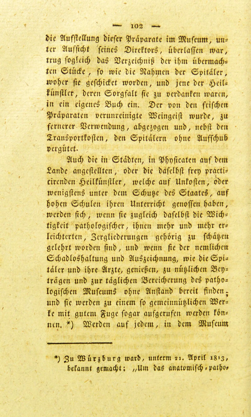 Uv Siufftcpt feinet StreftorS, übertaffen war, trug fogleid) ba$ SJerjeicpnig ber ibm übermal Un (Stucfe , fo wie bie Stammen ber (Spitäler, wof)er fie gefcbicfet worben, unb jene ber £ei(= fun|Hcr, bereu (Sorgfalt fie ju oerbanfeu waren, in ein eigene^ 23ucb ein. 2)cr oon beu frifcOeu SJJrdparaten oeruuretnigte Sßeingeift würbe, ju fernerer 23erwcnbung, afcgejogen unb, nebtf beit SranSportfojlen, beu (Spitdtern obne 2luffcpu& pergütet. Slucf; bie in (Statten, in $P&p(icatett aufbeut £anbe angefieflten, ober bie bdfcfbft frep practi* cirenben ^eilfunfUer, wetdbe auf Unfoften, ober wentgflenS unter beut <Scbu§e be$ (Staate^, auf Ijoben (Schuten ihren Unterrtcfrf genoffen baben, werben fiel;, wenn fte üugTcid; bafelbft bie 5Bicb= tigfett pat^ologifdber, tfjnen meljr unb miljr er* leichterten, Sergticberuugen gehörig ju fcfwfcett gelehrt worben fmb, unb wenn fte ber nemfiefrett <Scbabio$fja(fung unb 2Ut3jcicf;nung, wie bie(5pü tdier unb tpre &rjte, genießen, ju mißlichen 5Bcp= tragen unb 5ur täglichen Seretcpcrung be$ patbo* logifcbcn 2Rufeum$ ol;ne Slnffanb bereit finben; unb fte werben ju einem fo gemcinnü&Ucpen 2Ber= fe mit gutem guge fogar aufgerufen werben Fon* nen, *) Serben auf jebem, in bem 2Jtufeum *) Su SBürjBurg warb/ unferm Sri. Stprit i8«3/ fcefannt gemalt; „Um &a$ anatumifcb*pafbo»