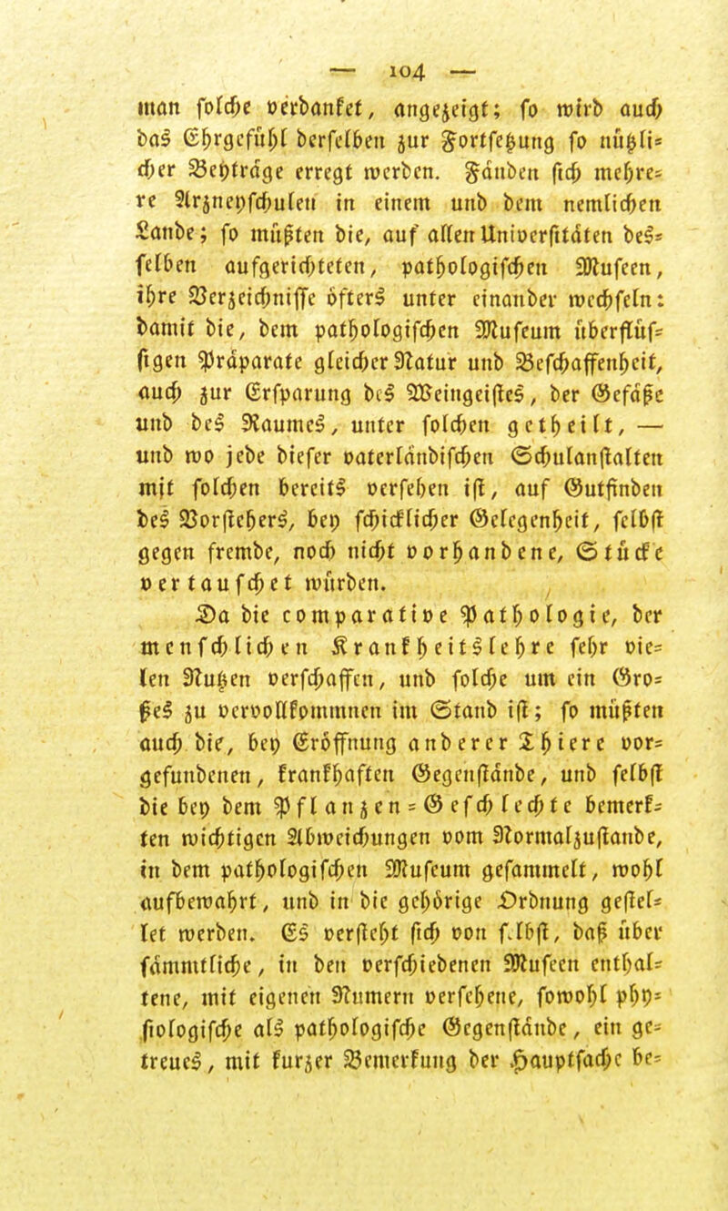 man folcf;e »erbanfef, angezeigt; fo wirb auch ba-S (Ehrgefühl berfelben jur ^ortfeiiung fo nüijli* eher S3ei)trage erregt werben. Rauben ftct> mehre- re 2lr5net)fcbulen in einem unb bem nemlicben Sanbe; fo mußten bie, auf allen Uniocrfttdten be$* felben aufgerichteten, patfjologifcfKn 3ftufeen, ihre SSerjcicbtüjfe öfter*? unter cinanber wccbfcln: bamit bie, bem patljologifcben SJRufeum überftüfc ftgen Präparate gleicher Statur unb SÖefc^affen^ett, auch 5ur (Srfparung bcS 2Eeinget(!e<l, ber ®efdf?e unb bcS SKaumc'S, unter folgen gctbetlt, — unb wo jebe biefer oaterldnbifcben <5cbulan(talteu mjt folgen bereit! oerfeben i|f, auf @utftnben be<S 2Jor(lcr)er^ bei; fd^iefftc^er ©efegenfjeit, fclDft gegen frembe, noch nicht oorbanbene, ©tücfe oertaufdjet mürben. S»a bie comparatioe Pathologie, ber menfeb lieben Äranfljett$reh*e fef>r oie= len Stufen oerfebaffen, unb folcf;e um ein C3ro= 0e§ 5U »crooHfommncn im ©tanb i|t; fo müßten auch bie, bet) (Eröffnung anberer %$itxz oor= gefunbenen, fran!haften ©egenftanbe, unb fcfbff bie bet> bem $fl an j en = @ efch fechte bemerk ten wichtigen Slbmeichungen oom 3ZormaIju(laube, in bem yatfjologifchen 3Jcufeum gefammelt, wofjl aufbewahrt, unb in bie gehörige £>rbnung ge|?ef* let werben. (£§ oerficht fich oou fJbjl, baf übet« fdmmfliche, tu ben oerfebi ebenen SRufeen enthalt tene, mit eigenen Turnern oerfehene, forooljl phP1 jiologifche al£ oatl;ologifchc @cgen|tdnbe, ein ge* freuet, mit furjer 23cmerfuug ber .6auptfacf;c be^