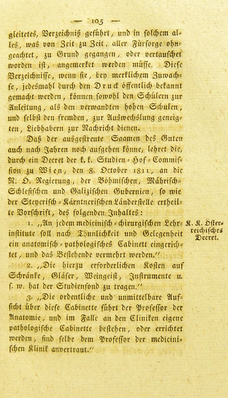 gleitete!, 23er3cid)nif? geführt, unb tu folgern af* (es, was »on Sft.< 5 3eit, aKer gürforge o&tt* geartet, ju ©runb gegangen, ober vcvtaufäd werben iff, angemerkt werben muffe. 5)tcfc SBcrjeic&mfff > wenn fte, bei) mcrflicljem Suroac^« fe, jebe$maf)f bura) bett Srucf öffentlich befannt gemalt werben, fonnen fowof)t ben ©cfniteru jur Slnlettung, all ben oerwanbten ^of;en <5d;ulen, unb felbft ben fremben, jur Slulwed^hiug geneigt ten, £iebljabern jur 3?ad)ria)t bienen. 3)aj? ber aulgeftreute ©aamen bei @ufen aud) nad) Sauren nod) aufgeben fönue, Teeret bie, bura; ein beeret ber f. f. ©tubien = |>of = ©omnuf* • fton ju SBten, ben 8- -Ocfober isu, an bic til. £>. Stegierung , ber 356I)mifdKn, 3)cä{jrifrf;= ©cf;rcfifc$en unb ©afi^tfe^eu ©ubernien, fo wie ber ©tenerifd; = Äa>ntnerifd)en£änber|?elle ertljeil= U 23orfü)rift, bei fotgenbcn.Su^alfel: 1. „5ln jebem mebicintfa) s#trurgtf#en £eljr= Ä.£?(Iev* in^itute fort naa3 £!)unlia;feif unb ©cregen&eit ein anatomifcf) - yat1)oloQifd)e§ dabinett eingeri$= tet, unb bal SScfiebenbe »ermcljrr werben. 2. „Sie ^ier^u erforberliefen hoffen auf ©cfcrdnfe, ©läfer, SBeinget(l, Sjnffrumente u. f. w. Ijar ber ©tubienfonb ju fragen. 3. „Sie orbentridfre unb' unmittelbare 2luf= ftdjf über biefc Kabinette fufjrr ber ^vofeffor ber Slnatomie, unb im £afle an ben (Slinifen eigene yatMogifcbe Gabinette befielen, ober errietet werben, fmb felbe beut «Profefior ber mebicint* frfjen tflinif auoertraut.