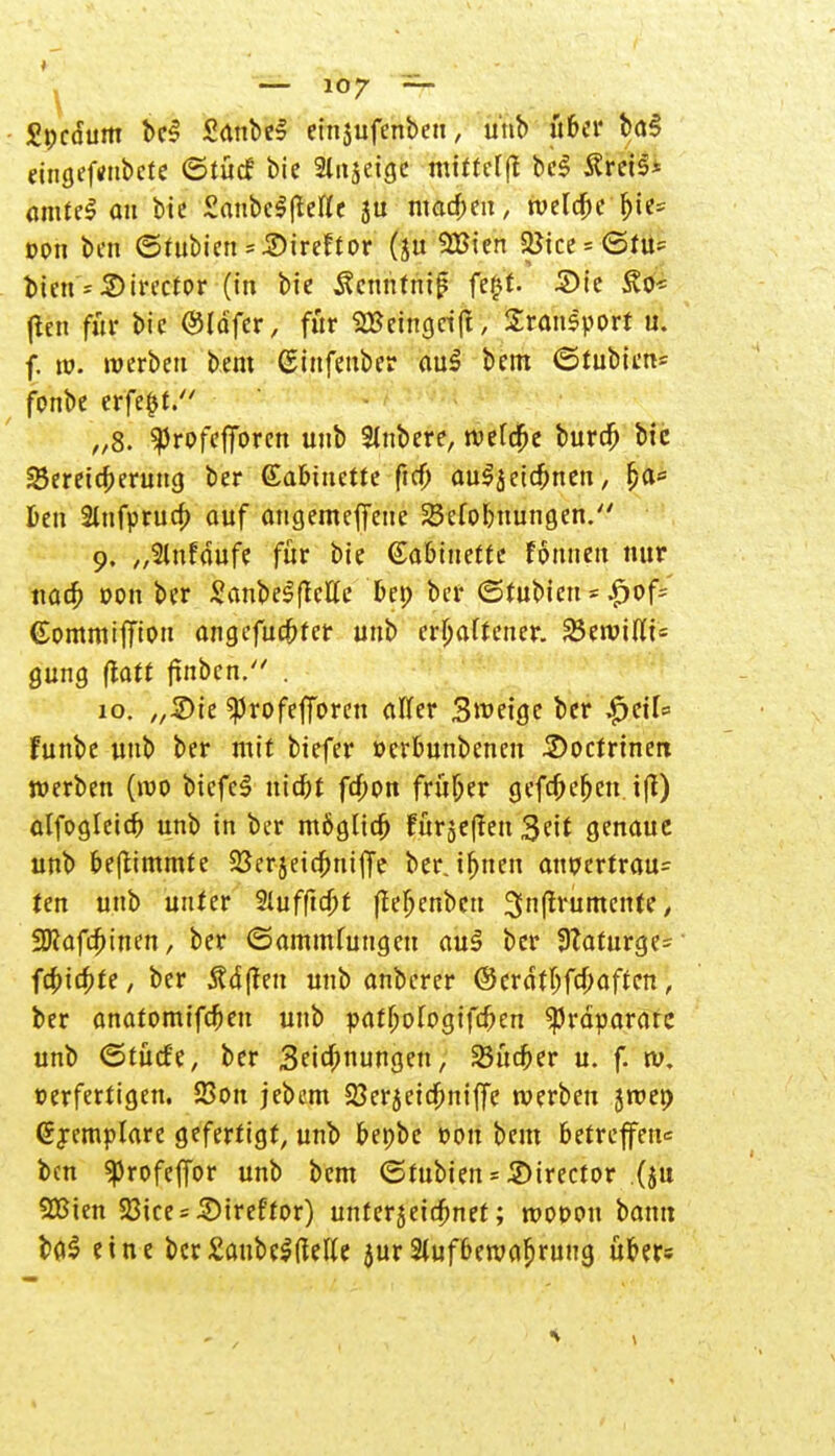 £t;cdum bc3 SdnbeS einjufenbeu, unb über baS etngeftfubete ©tücf bie Stitjeige mittel)* beS tfreis* amtel au bie SanbclfMe su macben, welcbc bie= Don bat ©fubien = iDireftor (ju 9Bten a*ice = <5fU' ^ien = S)irector (in bie Äcnntritg fer^f. ©fe (Ich für bie @ldfer, für SBeingrift, Sransport u. f. m. werben bem ßinfenber auf bem ©tubien* fonbe erfe§t. „8. ^rofefforen uub Rubere, wefdbe bureb bic Bereicherung ber €abiuette fta) auljeidjnen, fja= Den 2tnfprua) auf angemeffate 23efc>buungen. 9. „Slufdufe für bie Gabittette Fottuen nur ttacb oon ber Sanbe^ette beo ber (Stubieu = £of= ©ommifiw» angefuebfer uub erraff euer, ^(iviüi- gung (latt frnben. . 10. „&it ^rofefforen aller Steige ber $ciU funbe uub ber mit biefer oerbunbenen 3>ocfrtnert werben (wo bicfel triebt febon früher gefebeben t|I) olfogleicb unb in ber m&gltcb fürje(!en 3eit genaue unb be|timmte 23erjeidbni|Te ber. tfjtten anpcrtrau= ten unb unter Slufftcbt ftebenbcu 3n(lrumente y SJcafcfetnen, ber ©ammfuttgat au§ ber 9?aturge~ febtebte, ber Ädften unb anberer ©erdtbfebaften, ber anatomifeben uub patbologifcben «Präparate unb (Stüde, ber Seicbnungett, 23ücber u. f. w, t>erfertigen. 23on jebem 23er5cicbni|Te werben jwep @j emplare gefertigt, unb benbe »on bem betreffen* bat «profeffor unb bem <5tubien = Sirector (ju SBien 58ice = Sireftor) unferjeiebnet; mopcm bann ba$ eine ber£aube^el(e jur 3tufbewaljrung über«