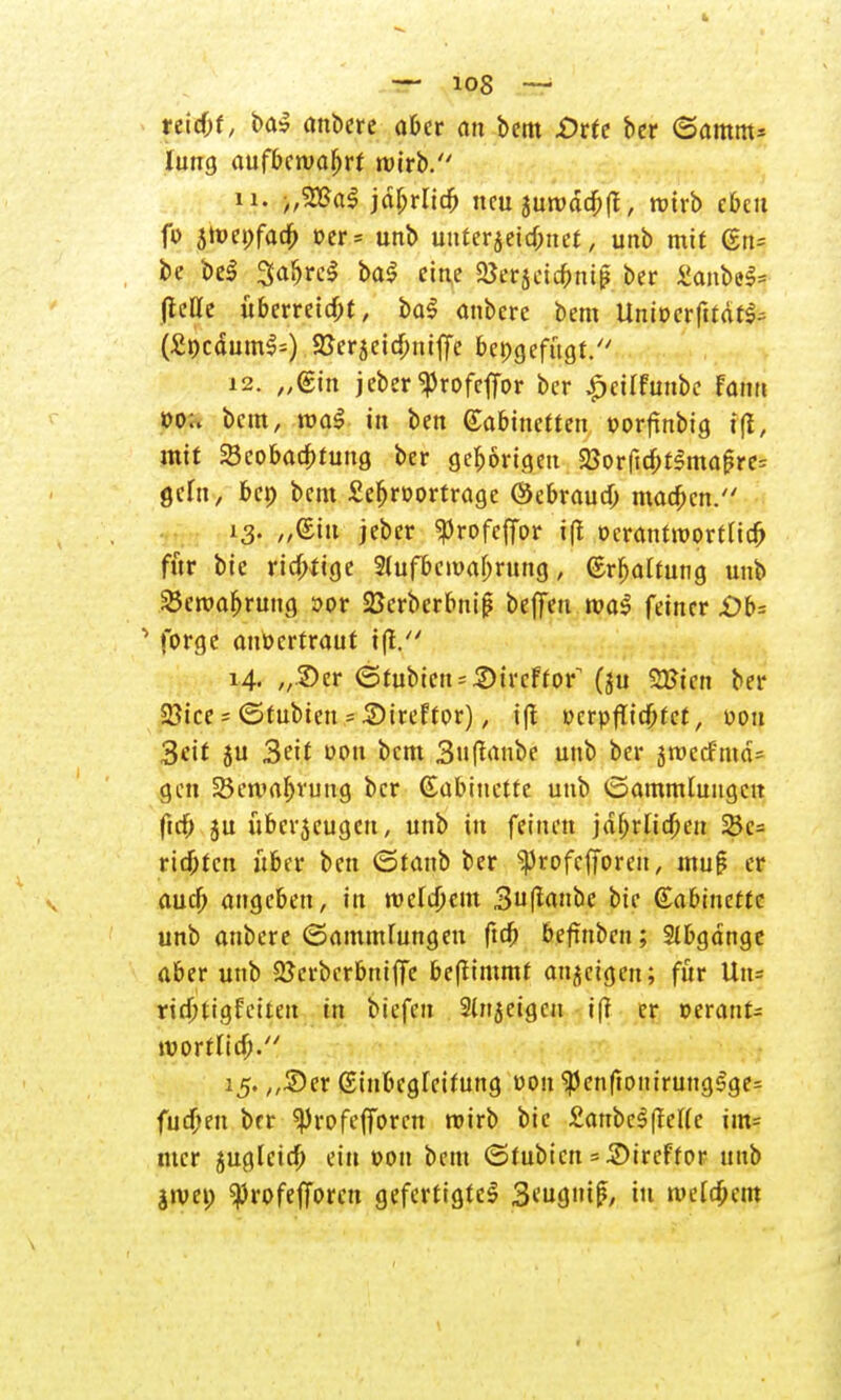 — io8 — reic&t, ba» anbere aber an bem .Orte ber ©arnm* luug aufbewahrt wirb. 11. „WaS jdljrlicfj neu äurodcbft, rotrb eben fi> 5»wei>fa4> oer* unb uuter$ettf;net, unb mit %n= be be$ SafjrcS ba$ eine 25er$etc&m£ ber «anfcefj (lellc überreicht, bal anbere bem Unioerfttdr^ (SocdumSs) .gjerjeic&mffe beigefügt. 12. „(Sin jeber^rofeffor ber £ctlfunbe fan» »o;. bem, roaS tu ben (Kabinetten »orftnbig tft', mit SBcobacbtung ber gehörigen 23orftcbf3maf?re: geht, ben bem £ef>rDt>rtrage ©ebrautf; macben. 13. „(Ein jeber ^rofeflor i|t ücrantroortlicfr für bie richtige Slufbcivabrung, Srbaltung uub SBewafjrung r>or SBcrberbniß beffeu tva$ feiner £>b= 1 forge anvertraut i|f. 14. „2)er (3tubien = 2)ti'cFtor^ (ju 23?tctt ber 2}ice f (Stubien = Sireftor), i|t ucrpfltd&fct, von Seit 5U 3eit uon beut Sujlanbe unb ber srcccf'md= gen 25eniaf>vung ber Gabinette unb (Sammlungen ftrf) ju übcr$cugcn, unb in feinen jdfjrticben 23c= richten über ben ©taub ber ^rofefforen, tnuf er auef; angeben, in roclcöem 3uft«»tic bie Gabincttc unb anbere ©ammfungeu ftcb beftnben; Abgänge aber unb 2Jerbcrbniffe bejlimmf anzeigen; für Uu= riebtigfetteu in biefen Slnjetgcn iß er »erant= wörtlich. 15. ,,5)er ßinbegleifung uon $enftouirungSge= fudjeu brr ^)rofejforcn roirb bie £anbc^(reUc im* tucr jugleidj ein »on bem (Stubicn = .2)ireffor uub jtvci; ^rofefforen gefertigte^ S^nif, in ivelc&em