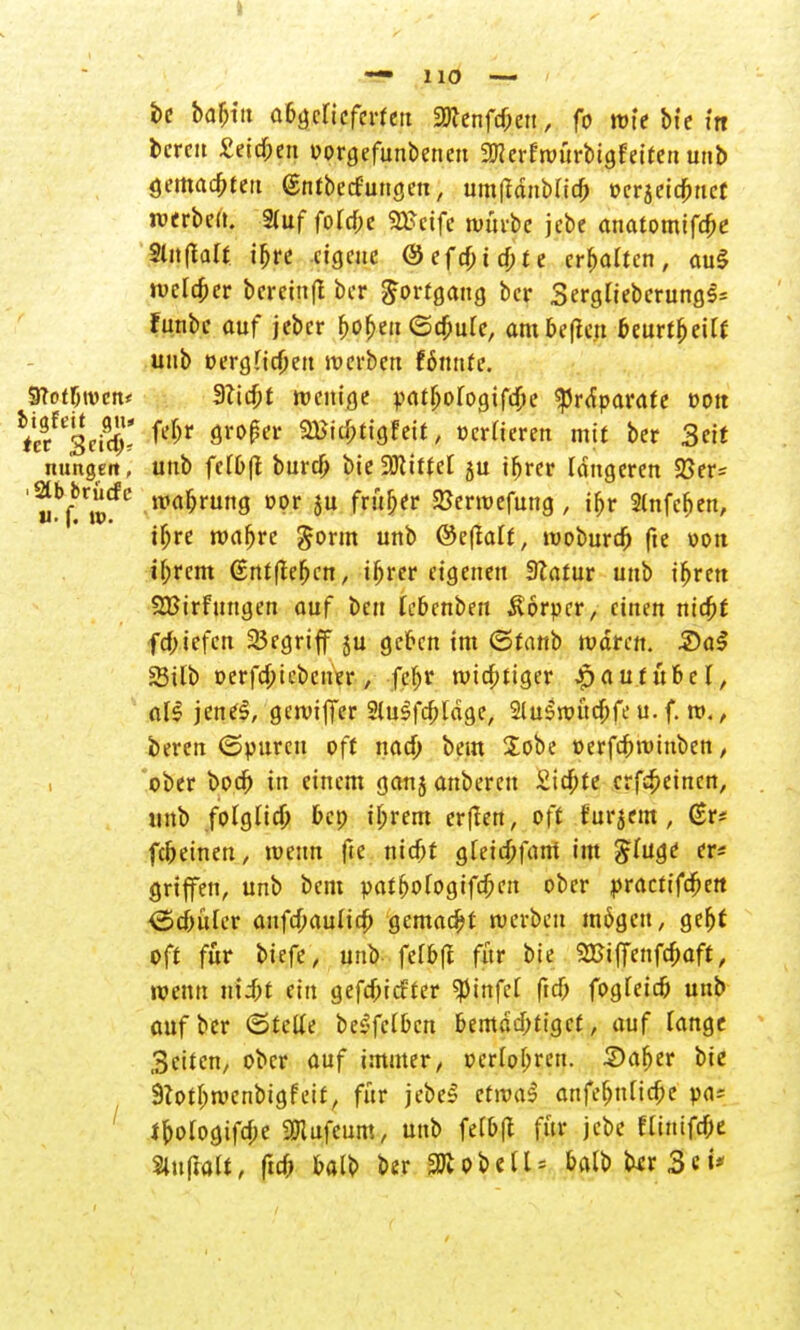 he baptu afcgclieferfett 2Kenfdwt, fo mle bte m bereit £eitf;eu »orgefunbeneu ^erfroürbtgfeifen unb gemartert (Sntbecfungen, um|tdnMia) t?cr§etc^rict werbe». Sfuf ford;e Wtxfe nmvbe jebe attatomifdje Slnfialt ifjre eigene @efcf;trf;fe erhalten, au$ welker bereiuft ber Fortgang ber Sergliebcrung^ funbe auf jeber f>of>ett ©cfcure, ambeflett »eurtljeift unb »ergfiefteu werben Hnnte. STot^iven* 9?ta)t wenige ^at^ofogifdje ^rdparate »Ott htet %ttSi fd)V ör0^r ^'<Wett, »crHeren mit ber Seit nungeit, unb fetbft bur# bie Littel ju ifjrer längeren 23er* ,M?ft'wtfC ltm^runö D1?r *u fr^er ^enüefun9/ i^r 2lnfcfjen, iijre roafjre gorm unb ©clMt, woburdfj fte »Ott tf;rcm (sntftefjcn, iljrer eigenen Statur unb ifjren SBirfnttgen auf ben febenbeu Äorpcr, einen niapf fcf;iefen 25egrtff ju gefren im ©taub mdren. 2)a§ 23ilb »erfa)iebcner, {$t wichtiger Jpautüber, als jene$, getviffer Slulfdjläge, 2luSi»üdpfe u. f. ro., beren ©puren oft naä; beut Sobe »erfapnunben, ober boer) tri einem ganj anberett Sickte crföeincn, unb folglia) »et; il;rem er|len, oft furjem , (Sr* fc&etnett, tuenn fte nicf>t gfetd)fant im $ütge er* griffen, unb bent pat^ofogifa;en ober practifdjert ©cyüler aufd)au(icj) gemalt tuerbeu m6gctt, gefjf oft für tiefe, unb fel»|f für bte 2BtfTenfd)aft, wenn nii;t ein gefefnefter $infet ftcf; fogfeic» unb auf ber ©tetfe be^fclbcn bemächtiget, auf lange Seiten, ober auf immer, »erlogen. 3)afjer bie 9lotI;t»enbigfett, für jebeS cfroaS attfef)ttlicf;e pn; ipologifa)e «Dlufeum, unb fe(o(t für jebe flinifc&e Slu(hjlt, fid> »alb ber SKobelU »alb birSci*