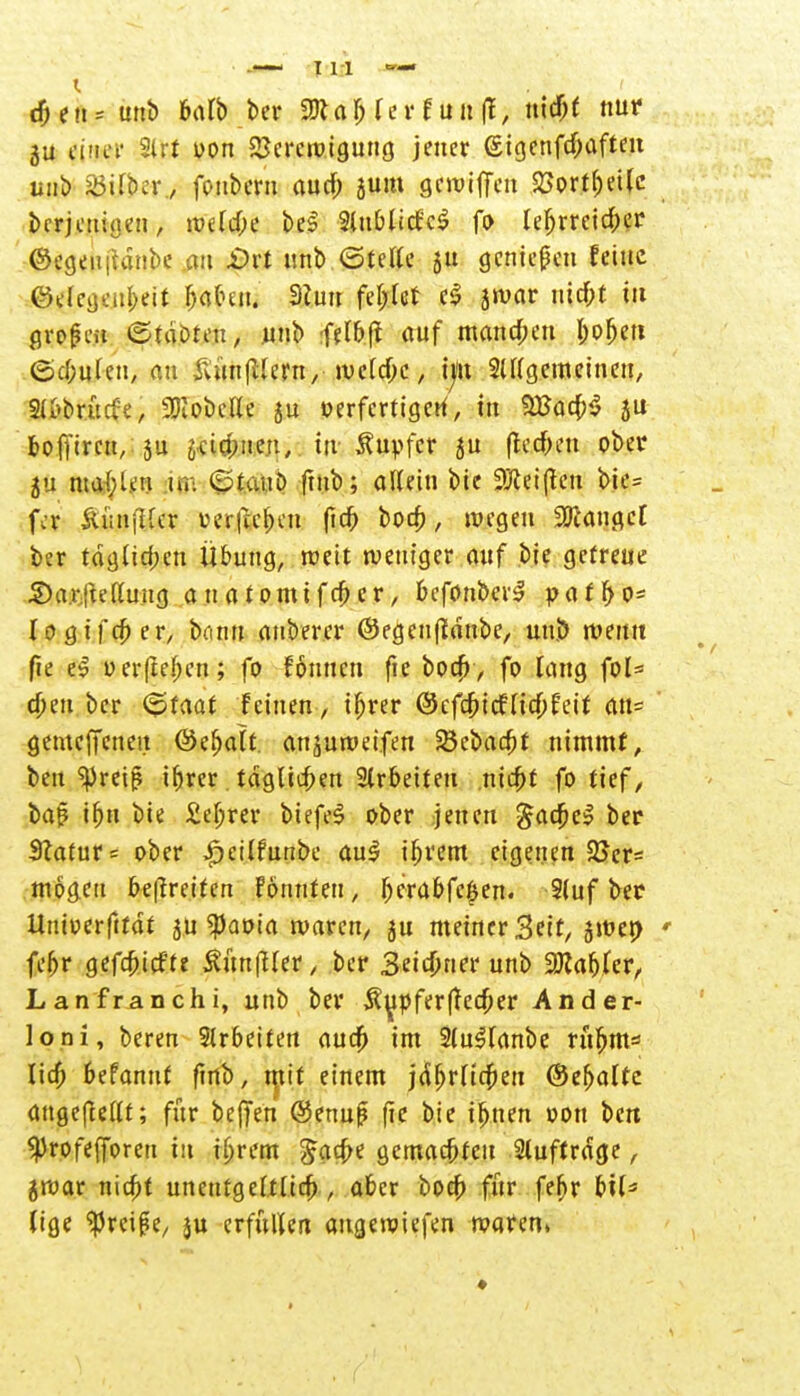 ju einet' 21 rt oon Verewigung jener (£igenfd)aften unb söifbcr, fonbem aucf; sunt gewiffeu Vorteile berjeuigen, welcfce be$ Slublicf'cS fo lebrreidber (Segen |tdnbe au £>rt unb ©teile ju genießen feine $&emteÜ 3?u fc|N II 8ro«r niebt tu grofmi ©tobten, unb felbft auf mannen bofjen (Schulen, au Äunfllern, welche, int 2ll(gemeinen, 2ii>brütfe, Lobelie ju oerfertigcU, in SBacbS ju bofftreu, ju äctcbne.n, in Tupfer ju (lecken ober 5u ma&len ni: ©taub ftnb; allein bie 9ftei(ten bie= fer ÜiinjUcr üer|te^ett fidb boeb, wegen Sauget ber täglichen Übung, weit weniger auf bie gefreue 2)arjteUuttg auatomtfeber, befonber£ paff>o= logifcber, btinn auberer ©egeuffdnbe, unj> wenn fte e3 u erfreuen; fo fönnen fie boa) , fo lang fol= eben ber ©raat feinen , tfjrer (Scfcbtcfliefert an= gemeffeneu ©ebalf, anzuwerfen SSebadtt nimmt, beu spreijl if)rcr tdglicben Arbeiten nicht fo tief, baß t^ti bie £ebrer btefeS ober jenen ^ac^e^ ber 3?atur= ober ijctlfuribe au$ ibrem eigenen 3>er= mögen befreiten Fönnfen, f)erabfe$en. 9(uf ber ttnioerftfdt j.u ipaoia waren, ju meiner Seit, jweo febr gefebtefte ÄunfMet, ber 3eid)ner unb Gabler, Lanfranchi, unb ber Tupfer (feo;er Ander- loni, bereu 3lrbeiteu aua) im 2(u3lanbe rürjm* lia) befannf ftnb, tpif einem jdbrltdjeu ©ehalte angeftellt; für beffen @enuf ffc bie ihnen oon ben $rofef[oren in ihrem £aa)e gemachten 2luftrdge, jroar nicht unentgeltlich , aber boeb für febr btl* (ige ^reige, ju erfürten angewiesen waren»