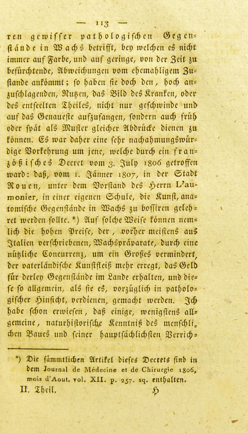 vtn gerptffer pat^otogtfd^ctt @egen= fidnbe in 5Bacb$ betrifft, bep roclcbeu el ntc&f immer auf garbe, unb auf geringe, ppu bei* 3eif ju befürdptenbe, Slbroeicbungeu PPm ebemafjligem 3u= (tanbe anfommt; fo Ija&en (ie bocö ben, bpcb an- 5ufd;lagenbeu, 3?ufen, ba$ SBitb be$ Traufen, ober be$ cntfeelten SljctleS, ntd)f nur gefcfjroinbe unt> auf ba$ ©enaueße aufjufangen, fonbern aud) fruf> ober fpdf all 2Jlu(ler gleicher Slbbrücf'e bienen ja fonuen. @3 war baf>er eine febr nacf;a^munglrt)ur= bige SBprfefjrung um jene, roelcbe burcb ein fran= jopifcbeS beeret Ppm 3. 3u(p 1806 getroffen roarb: baß, PPm 1. Jänner 1807, in ber ©tabf 9vpuen, unter bem SSorffanb beS |>errn L?au- monier, in einer eigenen ©cbule, bie $unft, ana= tPirrifcbe ©egenffdnbe in 2Bad;$ ju bofftren geteb = ret werben foUte.*) 2luf fold;e 2£eife f6nnen nem* lieb bie boben greife, ber , pprber meiftenS auS Stalten perfebriebenen,'jEßacbsprdparafe, burdb eine nüt*.lid;e (Eoncurrenj, um ein ©ropeS perminberf, ber paterldnbifcbe ^unftflei|? mebr erregt, ba$ @efb für beriet; @egen(Idnbe im £anbe erhalten, unbbie* fe fp allgemein, al$ |te e$, »orjüglicb in patbolo* gtfeber ^inftebt, perbtenen,. gemaebt tperben. 3fd) babe febon ertviefen, baß einige, roenigffenS aff= gemeine, naturbi(torifcb.e Äemttmß be$ menfebti, eben 23aueS unb feiner bauptfucbltcbffen herrief)* *) £ie fammtltcben Slrttfcl biefcS £>cccet$ ftttb in bem Journal de Medecine et de Chirurgie 1806, moi« d'Aout, toI, XII. p. 257. sq. etU&altm. II. 2beil. £