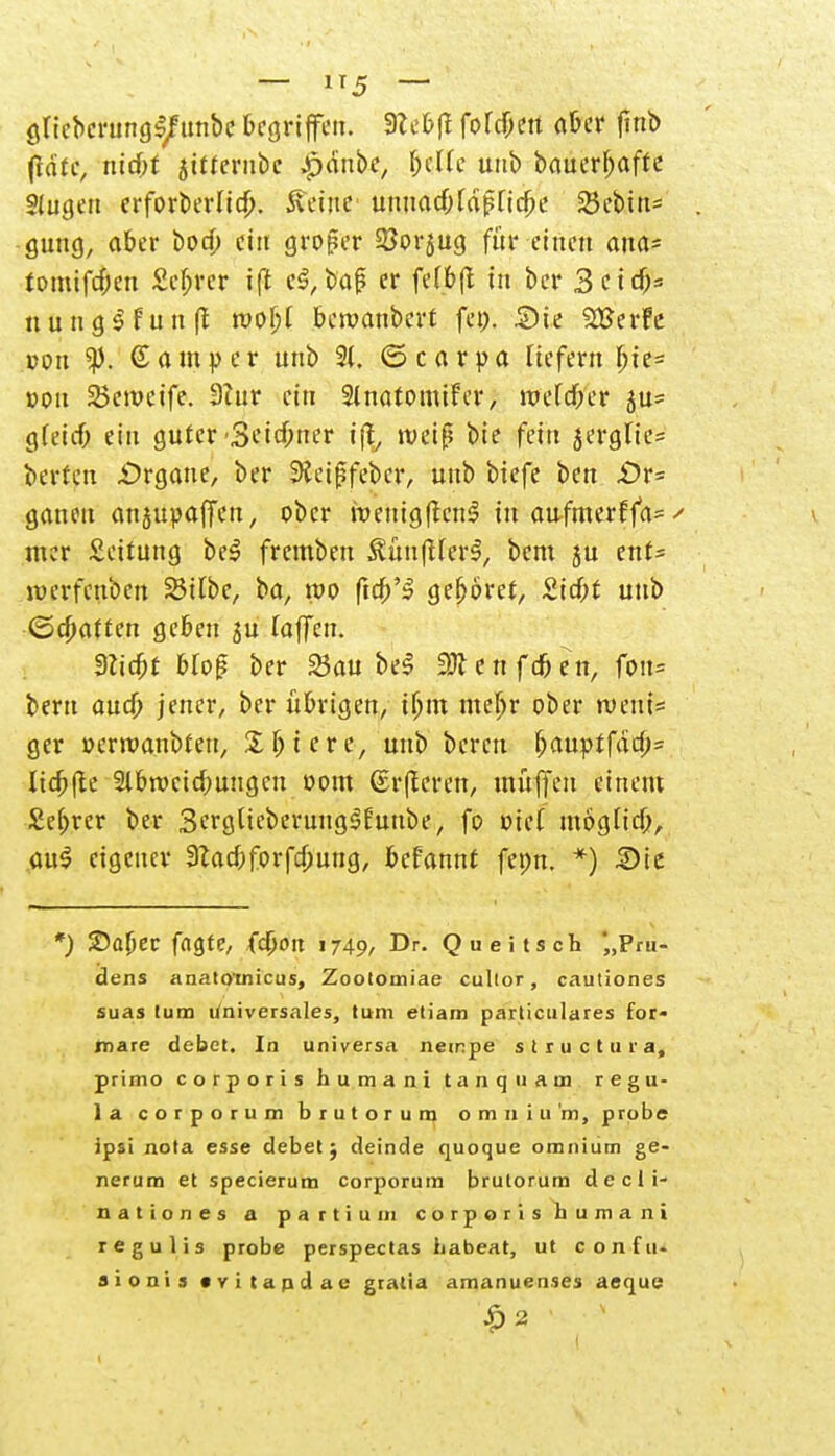 — i*5 — gncbcrungl/unbc begriffen. 9le&(l fofc&ett a6cr fmb fidtc, md)f jttterubc ^dnbe, fjcUc unb bauerbafte Stugen erforberlicb. teilte unuad;fä|?nd;e 23ebiu= . guug, aber bod; ei« großer SJorjug für einen ana* tomifd;en £ef;rcr iff el,baf er fefbjt in ber 3 c t nungl fünft roobj beroanbert fei). Sie S&Jerfe con ©amper unb 2t. (Scarpa liefern bje= »ou Semctfe. 3?ur ein Slnatomifer, Wtliftt ju= gfeief; ein guter -Seidener i% weiß bie fein jerglie= berteu £>rgane, ber Sieiffeber, unb biefe ben £>r= ganeu anjupaffen, ober menigftcnl tu aufmerffa*/ mzv Leitung bei fremben ilünfUerl, beut ju ent= lverfcnben Silbe, ba, roo ftd/3 geboret, £id;t unb (Schatten geben ju taffen. Stiebt bfo£ ber Sau bei e n f dj e n, fon= beru aud) jener, ber übrigen, ißtu mef)r ober roeui= ger »erlaubten, Untere, unb bereu I)auptfdd;= Itcftfte 2lbrocid;uugcn oom ©rfferen, muffen einem Sebrcr ber ScrglieberungSEunbe, fo »ief möglid;, <w§ eigener 3?acbforfd;ung, befannt fepn. *) 2>ie *) ©aber fagte, fcöort 1749, Dr. Queitsch '„Pm- dens anatotnicus, Zootomiae cultor, cautiones suas tum t/niversales, tum etiam parliculares for- mare debct. In universa netnpe structuia, primo corporis humani tanqiiam regu- la corporum brutorum omniu'm, probe ipsi nota esse debct ; deinde quoque omnium ge- nerum et specierum corporum brutorum d e c 1 i- nationes a partium corporis humani regulis probe perspectas habeat, ut confu. aionis »vitapdae gratia amanuenses aeque