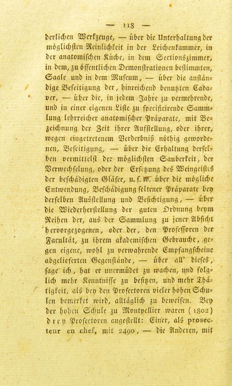 &'etft$eit 3£erfscuge, — über bie Unterhaltung ber möglichen Udnüdjhit in ber £eid;enfammer, in i>cr anatomifd;cn SUtcfec, in bem ©eetton^immer, in bem, 3U öffentlichen £>emon(frafionen befttmmten, ©aale unb in bem'üötufeum, — über bie anftän= bige 25efeitigung ber, r)inreid&cnb benujjten @aba= »er, — über bie, in jebem 3abre ju t>ermef)renbe, unb in einer eigenen £i(lc ju fpeciftcirenbe ©amm* lung lcl)vveid)(v anatomifxbcr Präparate, mit Söe= jeiefrnung ber 3^it ihrer Slufftellung, ober ihrer, wegen eingetretenem 23erbcrbni{? not^ig geroorbe* nen, 25efettigung, — über bie (Erhaltung bcrfef= ben oermittelft ber möglichen ©auberfeit, ber 23errt>ed;fclung, ober ber ©rfe^ung bes 99Seingci(h§ ber befd;abigten ©lafer, u. f. fTT über bie mögliche (Snfroenbung, SSefcbdbigung feltcner Präparate bei) berfelben 2lus|Mung unb Sßcftcfitigung, — über bie SBicberberflcllung ber guten £>rbuung bepm Reiben ber, au$ ber (Sammlung ju jener 2lbfid;t hcroorgejogemm, ober ber, ben «profcfToren ber gacultät, ju ibrem afabemifeben ©ebrauchc, ,gc? gen eigene, roobl ju t>erroar)rcnbe (Smpfangfcbeine abgelieferten ©cgenfidnbe, — über alt' btefeS, fage ich, fyat er unermübet ju machen, unb folg* lieb mel)r ßennfniffe ju befi£cn, unb mebr Xf>ä= tigfeit, al$ bei) ben ^rofectoren oielcr hoben ©ebu» lpt1 bemerfet wirb, alltäglich ju beweifeu. 23et> ber fjo$ctt ©d;ule ju Montpellier waren (1802) brei) ^rofectoren angebellt: (Einer, <xU prosec- teur ea chef, mit 2490, — bie Slnbcrcn, mit