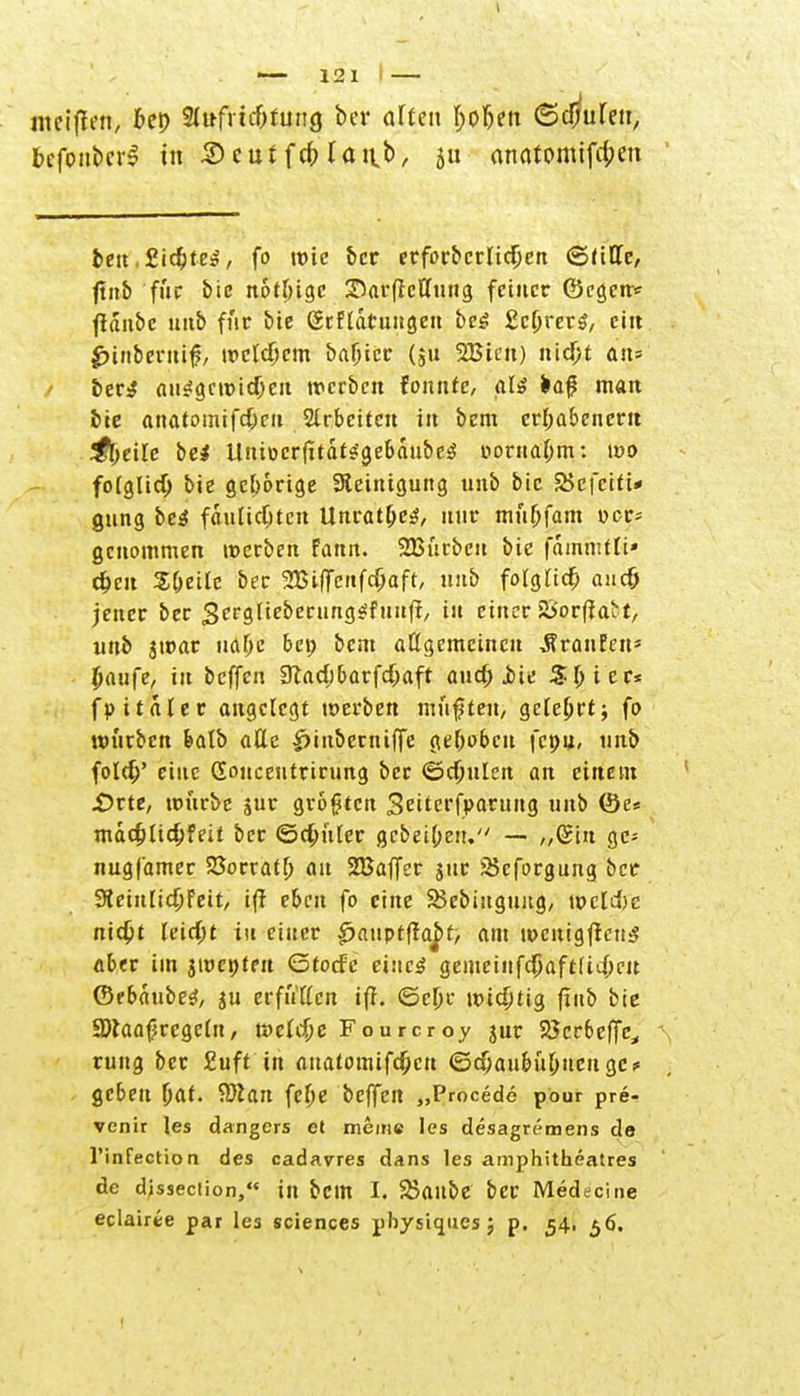 melften, frei) 3d»frtc&fung ber alten (;ofjett ©clmlen, bcfonbcrS in 5) tut f # laab/ Su anatomiftycn beu ,£idjte3, fo wie ber erfbrbcrlid[jcn ©ritte, ftnb fuc biß notfngc Sarftcttung feiner ©egen* ftanbc unb für bic @cftatuitgen be£ EcOrerg, ein jptn&erriif, »cWjcm basier (,u 2Biat) nicf;t an» iet$ (ui«!gcn)idjc!t werben tonnte, aU fca# man bie anatomifd)cu Slrbciten in bem erhabenem ^l>ei[e bei tluiDcr|itdt?'gebaube$ i>orna(jm: leo folglich bie gehörige Steinigung unb bic SSefciti* gung bc$ fiulidjten Unrat(je$/ nur müOfam t>cr= genommen »erben fann. 233urbcu bic fdmmtli» djeu Sljeile bec 2Bif[enfd)aft, mib fotgttc^ aud) jener ber 3crglieberung$Euuff, tu einer 2>or|jabt, unb 3war ualje bep bem aögemeinen ÄranEen» paufe, tu beffen 9lad)6arfcf;aft aud; jbie S(;icr< fp italer angelegt »erben müßten, gelehrt; fo »urben featb attc £inberniffe ge&obcu fcpu, unb fold/ eine Gonceutrirung ber ©cftulcn an einem £>rte, »urbe jur größten Seiterfparuug unb föe« mddjUdjfeit ber ©d;uter gebeipeu. — „Gin gc* nugfamer Söorraffj au 2Baffer jur 25cforgung ber 9tein[id;Feit, ifr eben fo eine SJebiugung, »cldjc nid)t leidjt in einer £>auptfraj>t, am »cnigfreiis aber im 3»cpten ©torfe eines gemeinfdjaft(id;eu (Stbhubte, 3U erfutten ifi. ©e(jc \x>id)ti$ (inb bie 9)laafjrcgcln, »ctdje Fourcroy jur SScrbeffc^, rung ber £uft in ttnatomtfd)cn ©djaubu&ucu gc? geben Ijat. Eftan fef>e beffen „Procede pe-ur pre- venir les dangers et meine les desagremens de l'infectioa des cadavres dans les amphitheatres de dissection, in bcitt I. Skltbe ber Medecine eclairee par les sciences pfoysiques; p. 54. 56.