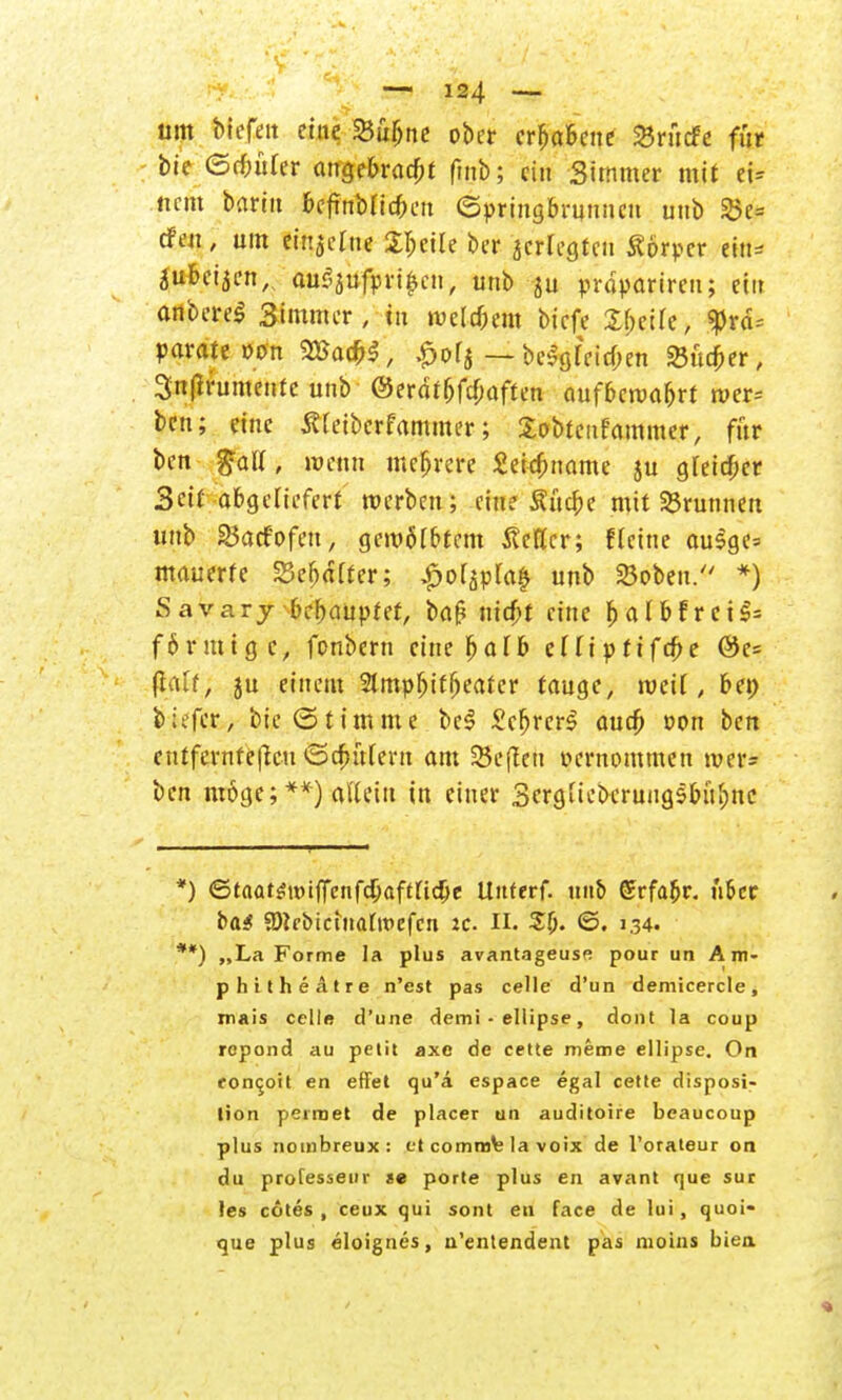 um Mejitt eine »ubne ober erhabene SBrücFc für bie ©cbürer angebracht fmb; ein Simmer mit et* nem baritt ocfmblic&cii Springbrunnen unb »e* efeu, um einzelne Sbcile ber jerlegtcn Äörper ettt» äubetjen,, au$aufprt$cn, unb $u prdpariren; ein anbcreS Simmer, tu tuelcbem biefe ty.tih, $rä= parate »on Vßa$$, £ofj — bcSgleicben 23ucber, 3n(Irumentc unb ©erdtbfebaften aufbewahrt wer* ben; eine Äleibcrfammer; Sobtcnfammer, für ben %aU, wenn mehrere Seicbname ju gleicher Seit abgeliefert werben; eine Äftcbe mit 35runneu unb ©aefofeu, gewölbtem Äeficr; flcine ausge=> mauerte Schalter; £olapla£ unb »oben. *) Savary behauptet, baf? nicht eine balbfret$= förmige, fonbern eine halb cTTiptifcbe ®e= (Ialf, ju einem 2lmpbtfbeatcr tauge, weil, bei) biefer, bie (Stimme be$ ScbrcrS auch »on ben entfernteren ©ebutern am heften oernommen wer= ben möge; **) allein in einer Scrgliebcrungsbübnc *) ©taat$tt)ifTcnfd)aftKd)e ttitterf. un& ©rfabr. ü&cc b&S SDirbicutufroefcn tc. IL SÖ. ©. 1.34. **) „La Forme la plus avantageuse pour un Am- phitheätre n'est pas celle d'un demicercle, mais celle d'une demi • ellipse, dont la coup ropond au petit axe de cette meme ellipse. On foneoit en effet qu'a espace egal cette disposi- lion perraet de placer un auditoire beaucoup plus nombreux: et comra% la voix de l'orateur on du protesseur te porte plus en avant que sur les cötes , ceux qui sont en face de lui, quoi- que plus eloignes, n'entendent pas moins biea