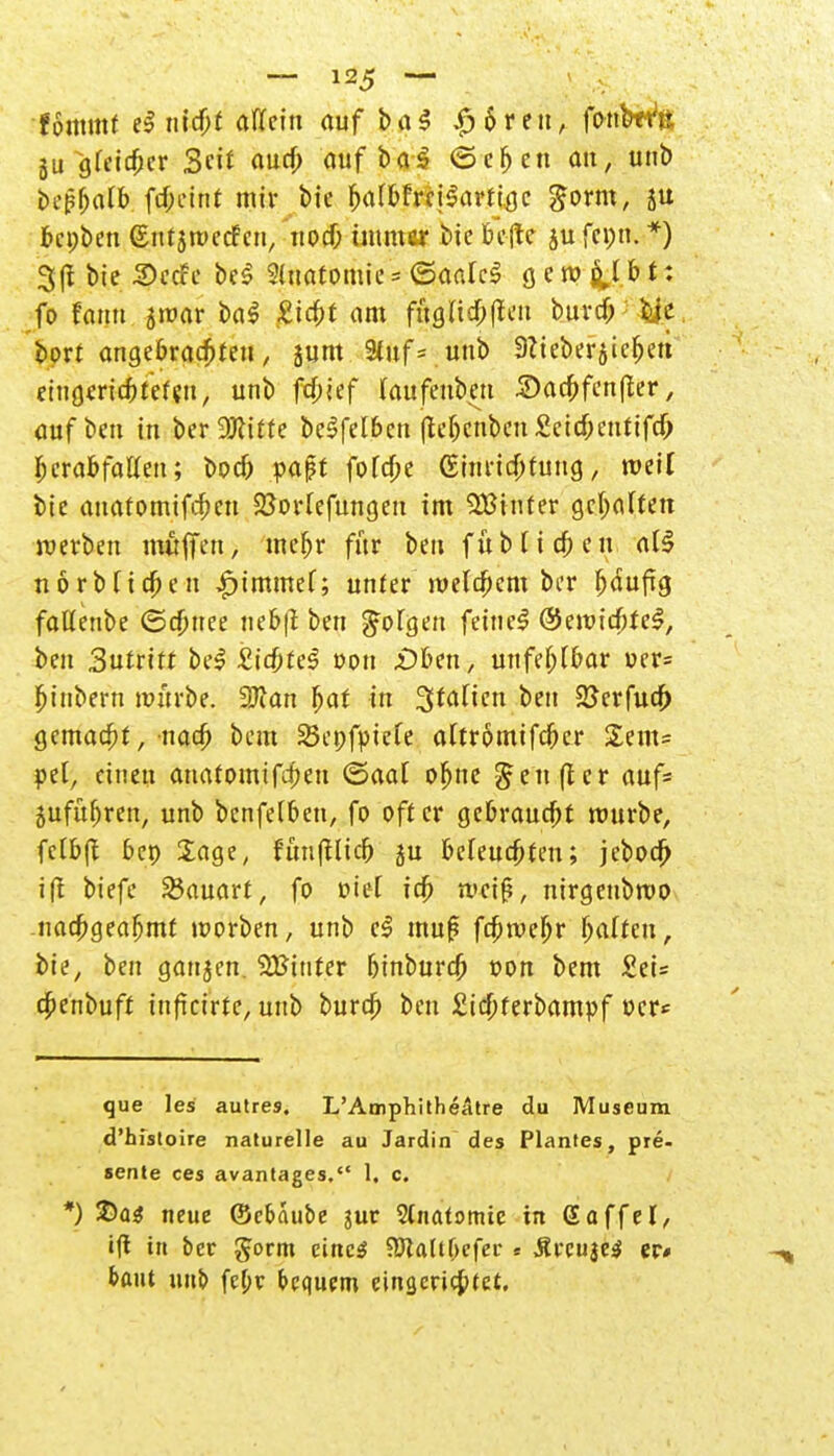fotttmf e$ nicfjf allein auf ba$ |j6reu, fonWft ju gfeic^cr 3eif auch auf baS ©eben an, unb bepbafb febeint wir bie b^bfreiSartige gorm, $u bepben ßnrjnKcf eu, noch immer bie befte ju fepn. *) 3(1 bie Secfe bei Sluatomic = ©atitcl ö c ro fcj b t: fo fann Snw am fugttcftfleu burdjry.e. bort angebrachten, sunt Stuf*, unb 9lteberjie&ctt eingerichteten, unb fdbief Caufenbett Sacbfcnfler, Cüfoai in berDJtttte beSfelbcn (tebenben Sett&enttfcfr herabfallen; boeb paßt fofebe (Einrichtung, weil bie auatomtfefmt Sßorlefungen im QBinfer gehalten werben muffen, mebr für ben f u b (i cb e u aü norbTicben £immef; unter welchem ber b^ufjg faüenbe ©djnee neb|l ben folgen feinet ©ewicbfel, ben Sutätt bei Z\d)te§ von .üben, unfehlbar uer= fjiubern wttrbe. 2JJan bat in 3tafmi ben SSerfuch gemalt, nach bem SBepfpiefe altrömifcbcr £em= pel, einen anafomtfrfmi ©aal oljne §en(ter auf* jufübren, unb bcnfelben, fo öfter gebraucht würbe, fctb(t bep Sage, frmfflkb ju befeuchten; jeboch ift biefe Bauart, fo »iet ich weif, nirgenbwo nachgeahmt worben, unb c$ mu|5 fchweljr Raiten, bie, ben ganzen. SBinter binburch t»on bem £ei= c6enbuft infkirte, unb burd) ben £id)ferbampf t>cr* que les autres. L'Amphitheatre du Museum d'histoire naturelle au Jardin des Plantes, pre- sente ces avantages. 1. c. *) $)a$ neue ©cbaube jur Stnatomie in Gaffel, ift in ber gorm eines ?ö?attf>cfcc» ÄtreujeS er» baut unb febv bequem einsenktet.