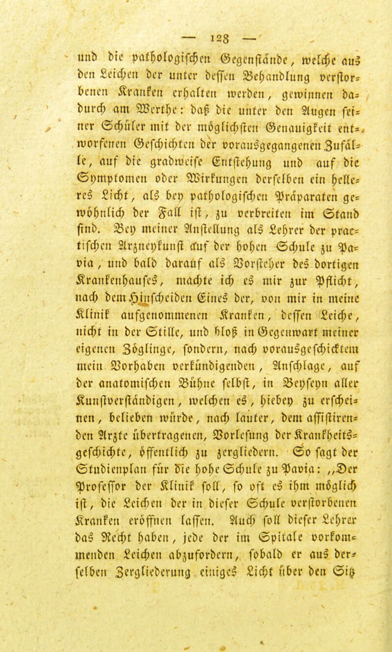 unb bie pafbologifcbeu ©egcnftanbc, meiere aul ben Seifert ber unter b^flVti SBebanMung ocrflor» benen Traufen ersahen werben, gewinnen ba^= buref; am 2Bertfje: bap bie unter ben Stugen feU ner (Säufer mit ber mSgticbftcu ©euauigfett ihUt woffetten ©efebiebteu ber »orauSgegangencn 3ufäU (e, auf bie grabtueife gntffcbung unb auf bie Gpmpfomen ober SBirfungen berfefben ein belle* reS Zid)t, al§ 6ep patbofogifeben Präparaten ge= tvofjnlid) ber $<xtt ifi, ju oerbreiteu im (Stanb ftnb. %c\) meiner 2(n|Mung aU £ebrer ber prac= ttfdbcn Slrjnepfunfl öfuf ber boben <3a)ule ju ^)a= »ia, unb balb baraüf a(S 25or(lcIjer be§ bortigert ÄranFcnbaufcS, maebte tcb el mir jur tyflid)t, uacb bem£infcbciben ©inel ber, »on mir in meine ÄCfntf aufgenommenen Äranfen, beffen Seiche, nic^f in ber ©ttlle, unb bfof in@cgcnroart meiner eigenen Söglinge, fonbern, naci) oorauSgefcbtcftem mein 25orf>abeu oerfünbigenbeu , 2lufd)lage, auf ber anatomifdfjen 23übnc felbfi, in 23ei;fepn aller $un|l»erftdnbigcn, ivefc^cn c$, bjebcp ju erfc^ei- nen, belieben ivnrbe, nac& lauter, bem affifliren* ben Slrjfc übertragenen, 23ortefung ber &r<mfbeit$= gefebtebte, offentltcb ju jerglicbern. (so fagt ber ©tubienpfan für bie bobe©dbufe ju^aoia: „Der «Profeffor ber ÄlinTf fofl, fo oft e$ tbm mögtia) i|i, btc Seicbeu ber in biefer ©ebufe oerfiorbeuett Äranfen eröffnen (äffen. Siucb foff biefer £ebrer ba$ 9?ecbt baben, jebe ber im ©pttafe oorfom* menben Seieben abjuforbern, fobalb er au$ ber- fe(bcn 3n'j)(teberung einige* £icbf über ben ©i§