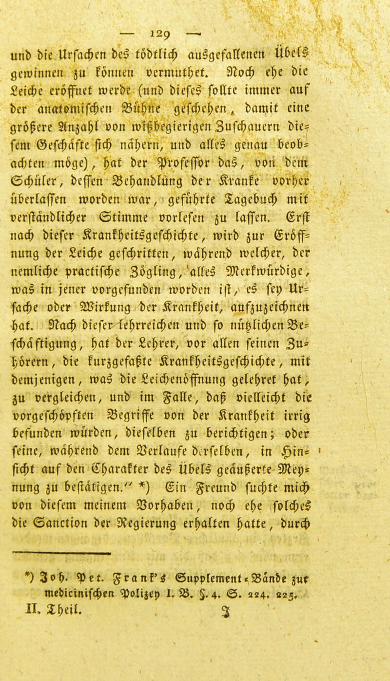 unb bic UrfadfKn bc$ tobtlity aufgefallenen ÜbdS gewinnen ju fornten ocrmutbef. dlod) el)e bic Seiche eröffnet werbe (unb biefcS folXfc immer auf ber anatemtfcfmi 23übne gefcOef^en^ bamif eine größere 2(nja^ oon wißbegierigen Sufcbauern bie= fem @efd)dfte fid) nd&ern, unb alleS genau beob= ad)ten möge), Ijaf ber spvofeffbr ba$, »on bem (Saurer, beffen 23cfjanbfüng ber Ävanfe »or^er überladen worben mar, geführte Sagebucb' mit oerfrdnblicfjer Stimme wrlcfen 5U laffen. (Sr(f naefr biefer Äranfbctt£gefcbicbte, wirb jur ©rbff= nung ber Seiche gefebritten, wdljrenb welcher, ber nemlicbe practifdje SögHng,'alleS Sftcrfwürbtge, wa$ in jener oorgefunben worben c$ fei; Ur= fadje ober SKirfnng ber Äranffjeit, aufjujeiebnett bat. $lad> biefeMtefjrrcicfjen unb fo nu^Iic^en 25e- fcbdfttgung, fjat ber Sichrer, oor allen feinen 3u* l;6rcm, bie Furjgefaßtc Äranf^ett^gefc^id)te, mit bemjentgen, wa3 bie £eicbenoffnung gelef;ret ^at, ju Dergleichen, unb im $a\U, bajj oielletcbt bic vorgefcf)6pften begriffe t>on ber ßranffjeit irrig befunben mürben, biefefben ju berichtigen; ober feine, mdbrenb bem Verlaufe birfelben, in $in~ 1 fid)t auf ben Gbaraffer bei ÜbelS geäußerte ÜBtei;* nung ju beftdtigen. *) ©in greunb fueftte mic^ non biefem meinem SBorfjabeu, noeb er)e foIdjeS bie ©anetion ber Regierung erhalten fjatte, bureb *)3ob- ^et- Supplement < SBanbe sur tne&icinifcben »Oolijep I. SS. §.4. <3. 224. «25* II. % beil. %