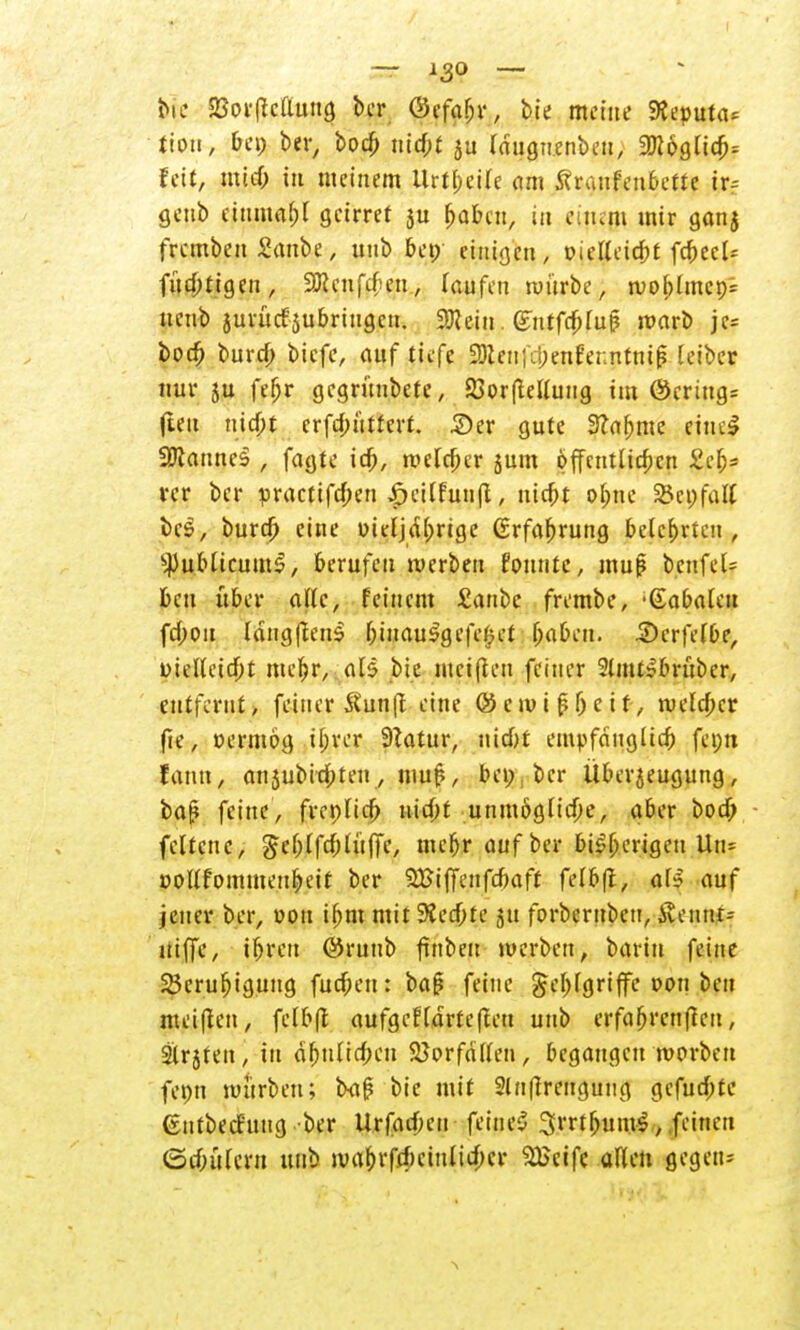 bie 23orficflung ber Ocfa^r, bie meine 9Jeputa= tiou, &ep ber> bod; ni#f j« Idugn.enbeu, 2)c&gltch= fett, mid) in meinem Urteile am Äranfenfccttc tr-- geub cinma(;l geirret ju ^aben, in einem mir ganj fremben Sanbe, unb bet; etnigfcn, oicKeie&t fc&ecl* füd;tigen, 9Rcnfrf;en, laufen würbe, wol)lmcp= ueub jurüdjubriugcn. 9ftein. (£ntfc&luf? warb je* bod) buref; biefe, auf tiefe 23len;ii;enferntnip (eiber nur 5u feljr gegrünbetc, 23or(telluug im @cring= (len nidfi erfebüttert. £>er gute Stamme eincS WlanncZ , fagte ich, melier jum öffentlichen £c&= rcr bcr practifd;en |>eitfunft, nicht ohne Sßcpfatt bes, burdj eine oitljdhrtge Erfahrung belehrten, ^ublicumS, berufen werben fountc, muß benfeU beu über alle, feinem Sanbc frembe, 'dabakn fd;ou langflens biuauSgefefjct haben. 3)crfelbe, üielletdbt mehr, als bie meinen feiner 2lmt*brübcr, entfernt, feiner &unft eine ®t\vi$l)tit, welcher fie, oermog il;rer 9?atur, uid)t empfänglich fetjn fann, anjubid;teu, muß, bei;, bcr Überjeugung, baj? feine, frcoltd) nid;t unmögliche, aber bod; feltenc, ^ef;lfd;(üffe, mehr auf ber bisherigen Un= oollfommenheit ber SJBifft'iifc&aff felb(l, al? auf jener ber, oou ihm mit 9?ed;te 511 forbernben, Äeunt> niffe, ihren @runb ftnbeu werben, barin feine Beruhigung fucheu: ba£ feine Fehlgriffe oon ben meiften, felbfl aufgeklärte (teti unb erfahrenden, Slrjteit, in ähnlichen SJorfällen, begangen worben fepn würben; txiß bie mit Slnflrengung gcfud;te (sntbecfuug ber Urfacbeu fcineS SrrtfjumS, feinen (Schülern unb wahi'fd)cinlid)cr 2Seife allen gegen*