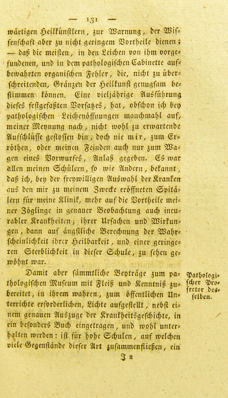 tüdrfigcn ^eiffunfiterii r sur -UJamung, bcr 2Bif5 fenfcbaft aber ju nicbt geringem 23ortbeife bieneu ; — i>ap tue meinen, in beu Ücidjen von tbm oorge* funbenen, unb in bcm patbofogifcbcn (Sabtnette auf* bewahrten organifdmt $er)tcr, 5« uber= fcpreitenben, ©rdngcn bcr £ettfunff genugfam be* ftimmcn formen, ©ine oierjdbrige 2lu$fuljrung biefeS fefTgefaffen 2Sorfa$e$, l>at, obfcbon id; bei; patf;oIogifd;en £cicbcn&{fnungen maucbmar)! auf, meiner 9Jiepnung nad;, nid;t roobl ju ermarteubc Sluffcblüffe gefioffen bin, boct) nie mir, jum (£r= .rotten, ober meinen getnben auefr nur 3um 2Ua- gen eiltet 23orrourfe£, Sdtfap gegeben. (££ mar allen meinen ©d;ttfern, fo wie 2lnbern, beFannt, bap id), bep bcr freprtnu't'gcn äüSmafyl ber^ranFetr aus ben mir ju meinem SwecFe eröffneten (Spifd* lern für meine Ältnif, mebr auftik 23ortt)eife mei= ner Sögüngc in genauer 23eobact)rung aud; ineu* rabfer ^ranfbei^u; if;rcr Urfadbcn unb 2BirFun= gen, bann auf angfUidbe Seredbnung ber 2Baf;r- fd;einlict)feir if;rcr £citbarFcit, unb einer geringe* ren ©ferblicpFeit in biefer ©d;ule, ju feben ge= roc»fjnt mar. Samit aber fdirnntTicbe 23epfrdge sunt pa= cpafbologi* ibologifcben 2Kufeum mit £fcif? unb 5?ennrm|? ju* fän ^rt>' fccreitet, in ibrem mabren, jum öffentlichen Un* ^fcj&e'u.*** terriebte erforberHcben, £itf;te aufgefMt, nebft ei* nem genauen 2(u^uge ber S?rauFbeit$gefdjid)te, in ein befonberS Sucb eingetragen, unb tvobf unter* balten roerben : i(t für bobe ©ebufen, auf welcben »iete ®eg,en(tdnbe biefer 9lrt jufammentTicfeu, ein 3*