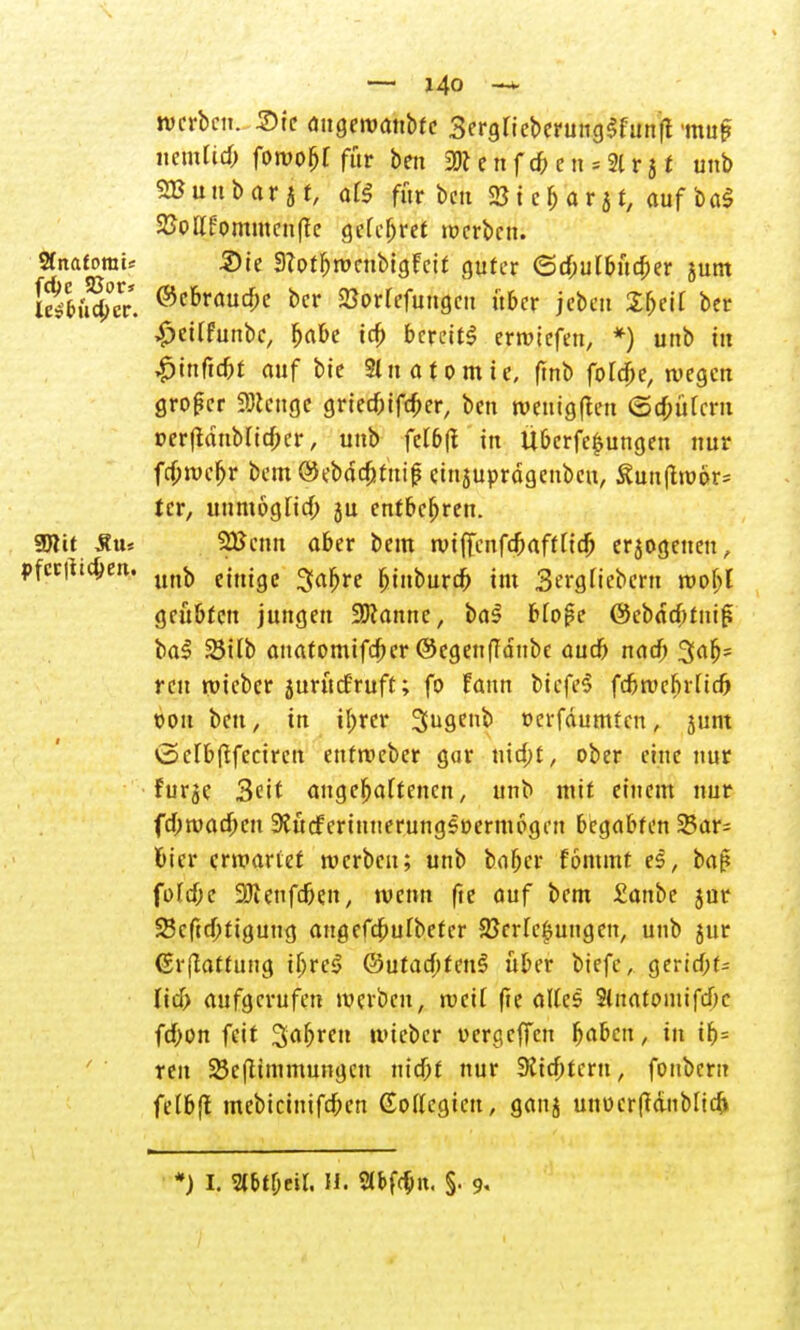 werben. Sie augewanbfe 3ergrieberung$funjt tou^ nenüicb fowoljf für ben 2)t e n f d? e n = 21 r} t unb SButtbarjr, oK für beit 2Ji cjarjf, auf ba$ 25ollfommenfte gefcljret werben. «natomU Sie SZotbwcubtgFcif guter (Schulbücher junt EtfÄV. ®ebrauc^ *>cr Eorfefungcu ftber jeben 2&ei[ ber £et(funbe, habe ich bereits erwiefen, *) unb in $\nfid)t auf bie Sin at omte, (tnb foldje, wegen großer Spenge grtec&iföer, ben wenig (len (Schülern perjidubltcher, unb fcI6jl in Ubcrfc$ungen nur fa)wchr bcm©eb<Sc&tmf ctnjuprdgenbeu, Äunflwor* tcr, unmöglich ju entbehren. Sölit Äu« 2Benn aber beut wiffenfebaff lieb erjogenen, fettfichen. unj) CtUtgC gafjre binbureb im 3ergliebcrn wof;l geübten jungen Spanne, ba3 blofe QcbafytMfc bal 25ilb anatomifeber ©egen(Idttbe auch nach 3afj= reu wieber 5uru<fruft; fo Fann biefeS fc&wcbrltch twn ben, in ihrer Sugeub oerfdumten, jui» <2>clb(tfeciren enfweber gar nid;t, ober eine nur fur$e Seit angehaltenen, unb mit einem nur fd;wad)en SJucferinnerungsoermogen begabten 25ar= Hier erwartet werben; unb baber fommt e§, bat? füfcf;e SRenfchen, wenn fte auf bem £anbe $ur 2$cftd)tigung angefcbulbefcr Verlegungen, unb jur ßrftattung tljrc$ ©utacf;feu§ über biefe, gerid;t= ltcf> aufgerufen werben, weit fte alles Stnatomifcbe febon feit Sabren wieber uergeffen baben, in ib= reit 23efttmmungcn nicht nur Sechtem, foubern felbfl mebicinifchen Gollcgten, ganj utwcrftanblich *) I. 2lbtl;tü. Ii. Slbfchn. %. 9,