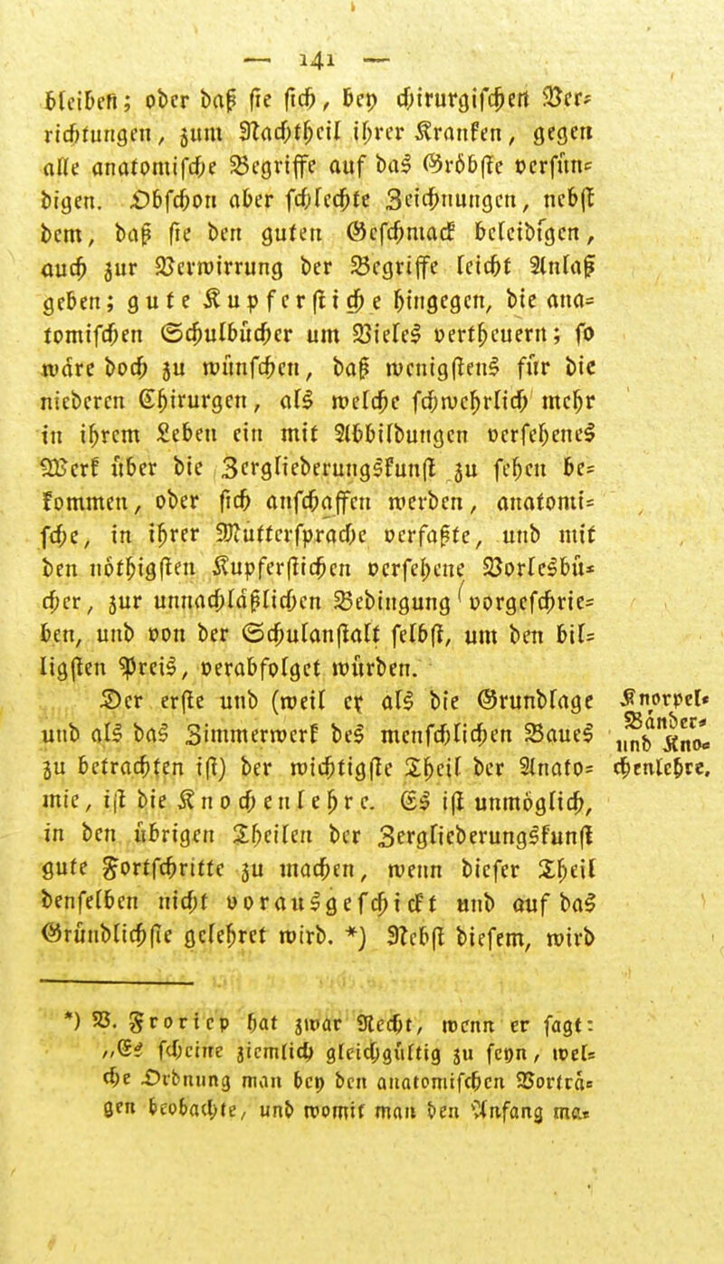 Meibefi; ober baj? fie ftcb, &cr> eftirurgifeiert 5ßcr? rtefttungen, sunt 9?adbtbcil i(>rer Traufen, gegen alle anatomifebe begriffe auf bal ®röbf?e »erfüne bigen. £>bfc6on aber febfedbte 3cicf>nungcn, neb(T bem, baß fk ben guten ©cfcOmacf betetbfgcn, auc^> jur Verwirrung ber begriffe leid&t %nU\$ geben; gute ^upferßtefoe hingegen, bie ana= tomifdben (Schulbücher um 23iele$ »erneuern; fo wäre boefc ju wünfefren, bap wcnigßenS für bie nieberen (Sfjirurgen, al$ meiere fd)wcf)vUd) mcljr tu tfjrcm £ebeu ein mit Slfebifbungcn ocrfeljeneS SEcrf über bie Sergfieberungstunlt ju fefjcn be= fommett, ober ftc5 anfd&affcn werben, auafomi= fcf;c, in tfjrer Üftutterfpracbe »erfaßte, unb mit ben notbjgften $upfer|lic£cn oerfebene SöorleSbü* c£cr, jur unnacbld^Iidbcn SSebtngung Uorgcfriprie= ben, unb oon ber <Bd)ül<xnftcilt felbf?, um ben V\U Iig|fen SpretS, oerabfolget mürben. £>cr erfte unb (weil er. all bie ©runblage Snorpel« unb all bal Simmerwcrf bei menfeblicben 23auel ,^5^^ ju betrachten i(l) ber wicbtigße 2bctl ber 2lnato= eibentebre, mte, tji bie & n 0 c& e n l e fj r c. @j j| unmöglich, in ben übrigen Sbcilen ber 3erglicberunglfunfl gute gortfebrttte ju utadben, wenn biefer Sbeil benfelbcn triebt uoraulgefcbttf't unb auf \>a§ ©rüubltc&fie gelcbrcf wirb. *) 3?eb(t biefem, wirb *) 33. grortep bat jipar Sftcc&t, roenn er fagt: „(5? fd;ciite jicm(id) glcicbgiiftig 311 fetjn, weis d)e Dibming man bep ben anatomifeben 23orfra= gen tco&acl>te, imp womit man t>en Anfang mar