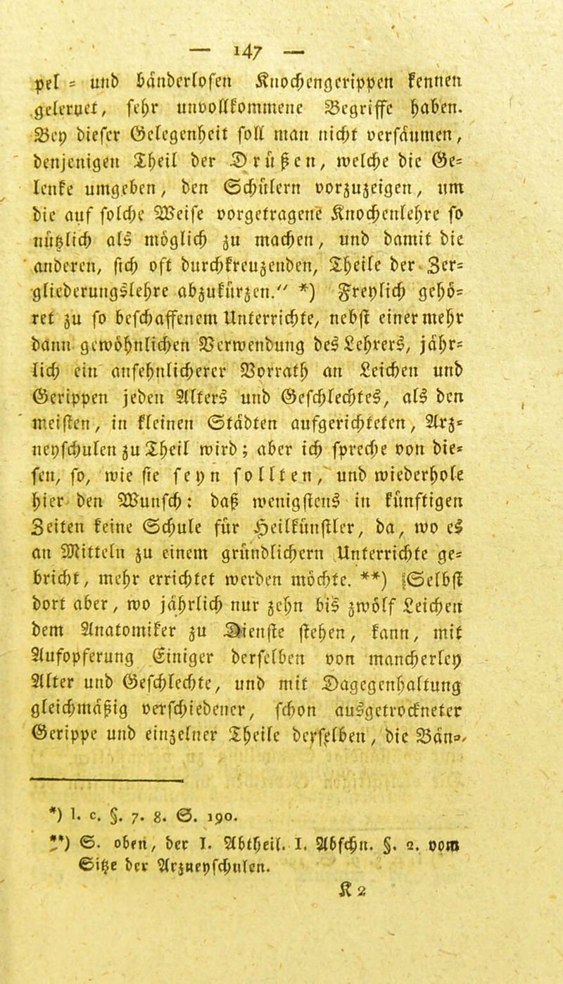 pel = unb bdnbcrlofen Äuocbcngcrtppcn fenneti Qdtvuct, fef>r unoofffommeue begriffe fjaben. 2}cp biefer Gelegenheit foll man ntebt werfdumen, benjenigeu Xljeil ber £) ritten, weldbe bic ©e= Icnfe umgeben, bett ©drittem oor^ujeigen, um bic auf fotd^c 2Setfe »orgetragene ^nodjcnleljre ft> nüfslicb als möglich machen, unb bamit bie anberen, ftc& oft burcbfreuäcnben, Steife ber 3cr= ■gfieberung$Iel)re abjuturjen. *) grepHdb geljö* ret ju fo befrib äffen emUnterrichte, neb|f einermeljr bann gewöhnlichen SSerwenbung be$ SefjmS, jdljr= lief; ein anfcfmlicbercr SBorratlj an £eicben unb ©erippen jeben Stfterl unb ©efc&recfjfeS, ofl ben weiften, tri fTeinen (Sfdbten aufgerichteten, 2lrj<= nepfc^uten ju Sbeil wirb; aber ich fpreebe Don bie* fen, fo, wie fie fepn fo llt en , unb wieberfwte hier ben SSBunfcb: baf wenig(tcuS in künftigen Seiten feine (Schute für £eitfünfilcr, ba, wo cl an Mitteln ju einem grünbUcbeni Unterrichte ge= bricht, mehr errichtet werben möchte. **) jjOelbff bort ober, wo jährlich nur 5cbn bis jwöff £eicbett bem SlnatomtFer $u äienfie fteben, fann, mit Stufopferung (giniger berfclben oon mancherlei 2Uter unb ©efcblecbte, unb mit iDagegenbaltung gleichmäßig »erfefoiebener, febon aufgetrockneter ©crippe unb einzelner Sfjeilc berfelbeu, bic 23dn= *) 1« c« §• 7« 8. ©. 190. •*) ©• oBfri, ber I. SCbtfjeit. 1 9t6f(6n. §. 2. 00m ©i*je ber Wrinepfc&ulcn. Ä2