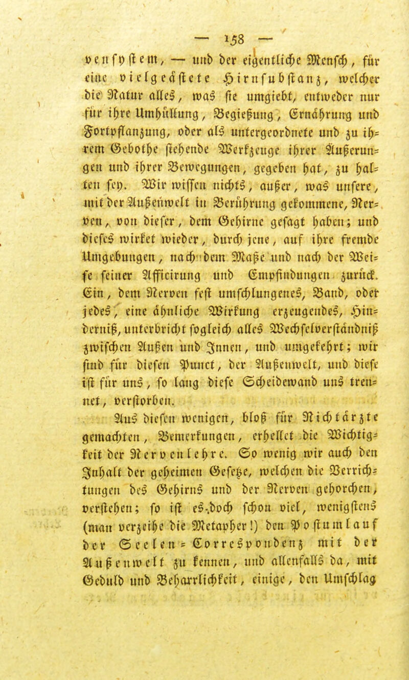 t>enft>|Iem, — unb ber eigentliche SWenfdj, für eine »t elg edftete ^irnfubflan j, welcher bi? Statur allel, wa$ fte umgiebt, eutmeber nur für ibre Um&üKung, SBegiefung , ßrndbruug unb gortpffanjung, ober all untergeorbnete unb 5U tb= rem ©ebofbe ftebenbe 2Eerf$euge ibrer 9(upcrun= gen unb ihrer Bewegungen, gegeben bat, 31t bat= teu fet). 9Utr tutjfcu ntcbtS, auper, was unferc, mit ber 2lu|5enwelt in 23crübrung gekommene, 3?er= trnt, »Ott biefer, bem ©ebiruc gefagt babcu; unb bicfcS xvivht wieber, bureb jene, auf ibre frembe Umgebungen, uacö'bcm SJiafie unb nacb ber $Beü fe feiner Slfficirung unb ßmpftnbungeu jurücf. ©in, bem 9ieroeu feft umfcblmtgeueS, 35aub, ober jcbeS, eine äbnlicbe SBtrfung erjeugeubel, |)in= berutj?, unterbricht fogfeieb allcS 2BccbfcIoer(taubnip jwifeben 2luf?ett unb 3nnen, unb umgefebrt; mir ftnb für biefen ^unet, ber 2lu|?euwclt, unb biefe i'fl für un$, fo laug biefe ©cbetbewanb uu$ tren= net, »erßorbcn. 2lu3 biefen wenigen, bloß für 3licbtarjte gemachten, Bemerfungcn, erhellet bie 2»icbtig-- t'eit ber 3lero etil ehre. ©0 wenig wir auch ben 3nbaft ber geheimen ©efe£e, welchen bie 23crridb= fungeu bei ©ebirnS unb ber 3?croen geboreben, »erflehen; fo i(l eS-.bocb febon oiel, wcnigftenS (man oerjeibe bie Metapher!) ben «poftumlauf ber <5eelen= GorreSpoubenj mit ber 21 uß cum elf 51t fernten, unb allenfalls ba, mit ©cbulb unb Bebarrlicbfeit, einige, ben Umfc&lag