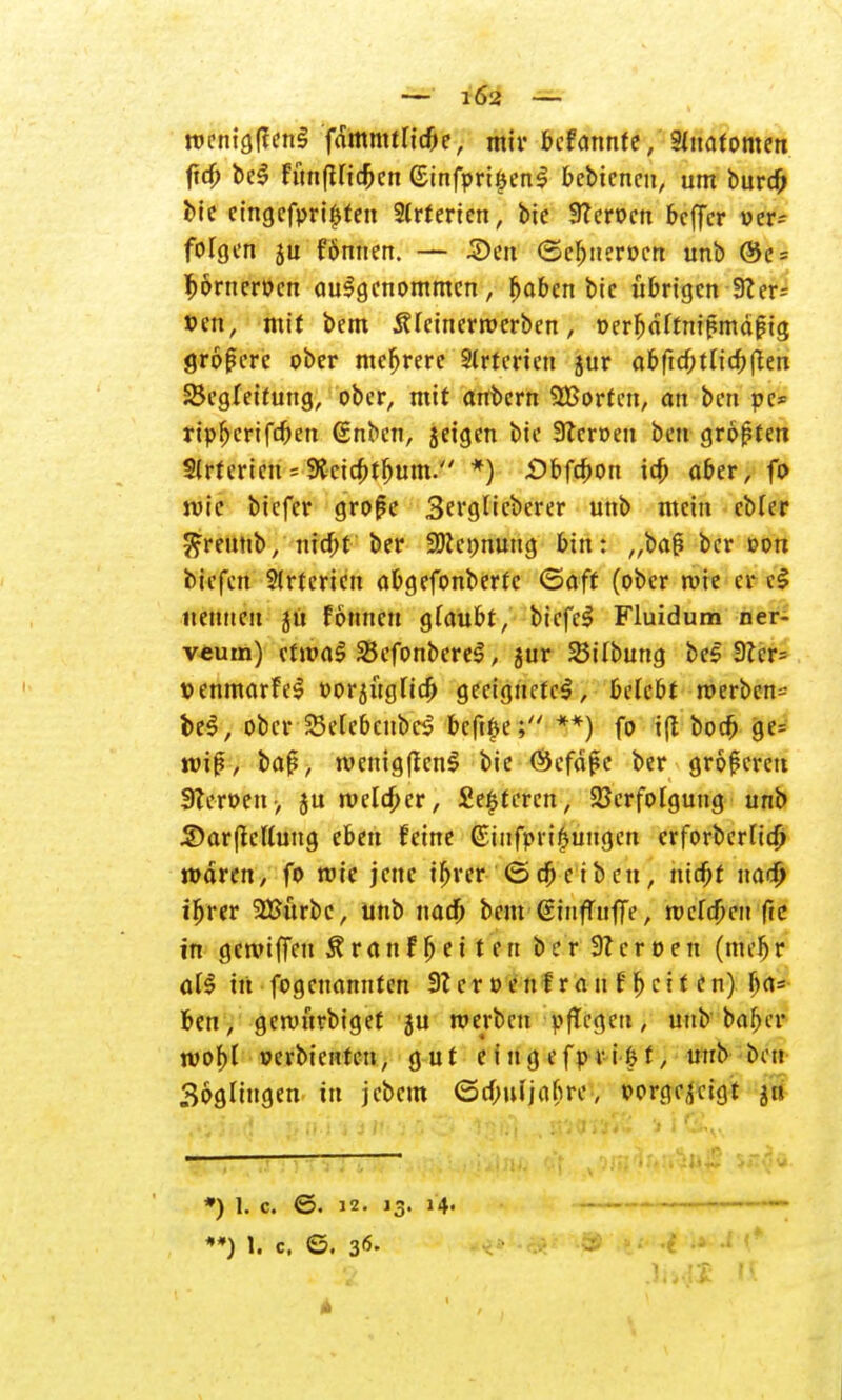 — 1Ö2 — roenigflenl fdmmtnd)e, mir befannte, Anatomen ftd) bei fünfUtd)cn (£tnfpri§enl bcbtcnen, um burd) bie cingcfpri^ten 2(rterien, bie Sfterocn bcffcr wer= folgen 5U f6nnen. — 3)en <5cl)nerücn unb @e = Ijonteroen aufgenommen, fwbcn bie übrigen 9? er= »en, mit bem Äfcinerrperben, oerfjdftmpmäfrg größere ober mcfjrere Slrterien jur abftff;tlid;fien Begleitung, ober, mit anbern SHJorfen, an ben pe* ripfjerifeben (inben, geigen bie Stcroeu ben größten Slrtericn - 9Jcid)tfjum. *) £)bfa>on id) aber, fo wie biefer grofe Serglicberer unb mein cbler ^reuttb, nidf)t ber üDiennung bin: „ba§ ber oon tiefen Arterien abgefonberte ©äff (ober wie er cl nennen ju fonneu glaubt, biefel Fluidum ner- veuin) etwal Skfonberel, jur BtTbung bei 9ler= penmarfel oorgüglid) geeignete!, belebt werben- bei, ober SWebenbc! bcft£e; **) fo i(l bod) ge= wi|?, baf, wenigften! bie ©cfdfe ber größeren 9?eroen> ju welker, fieberen, Verfolgung unb 2)ar(tcttung eben feine (Stufpri£ungen crforberlta) waren, fo wie jene if)rer ©d)eibcn, nid)t nadj) ifjrer 2Bürbe, unb nad) bem ßiufutfiV, wcfd)en fte in gereiften Ära n freiten berSZeroen (mcfj r all in fogenannten 9?erpenf rauf Ijcit en) lja=* ben, gewürbiget ju werben pfTcgett, unb ba^er wof)l perbtenten, gut e i u g efp r i i? t, unb bin Bogüngen in jebem (3rf;iUjabre, vorgezeigt 51» 1 • *) 1. c. ©. 12. 13. 14» — - ■- —' •*) t% c. ©. 36. • # -• i •* f*