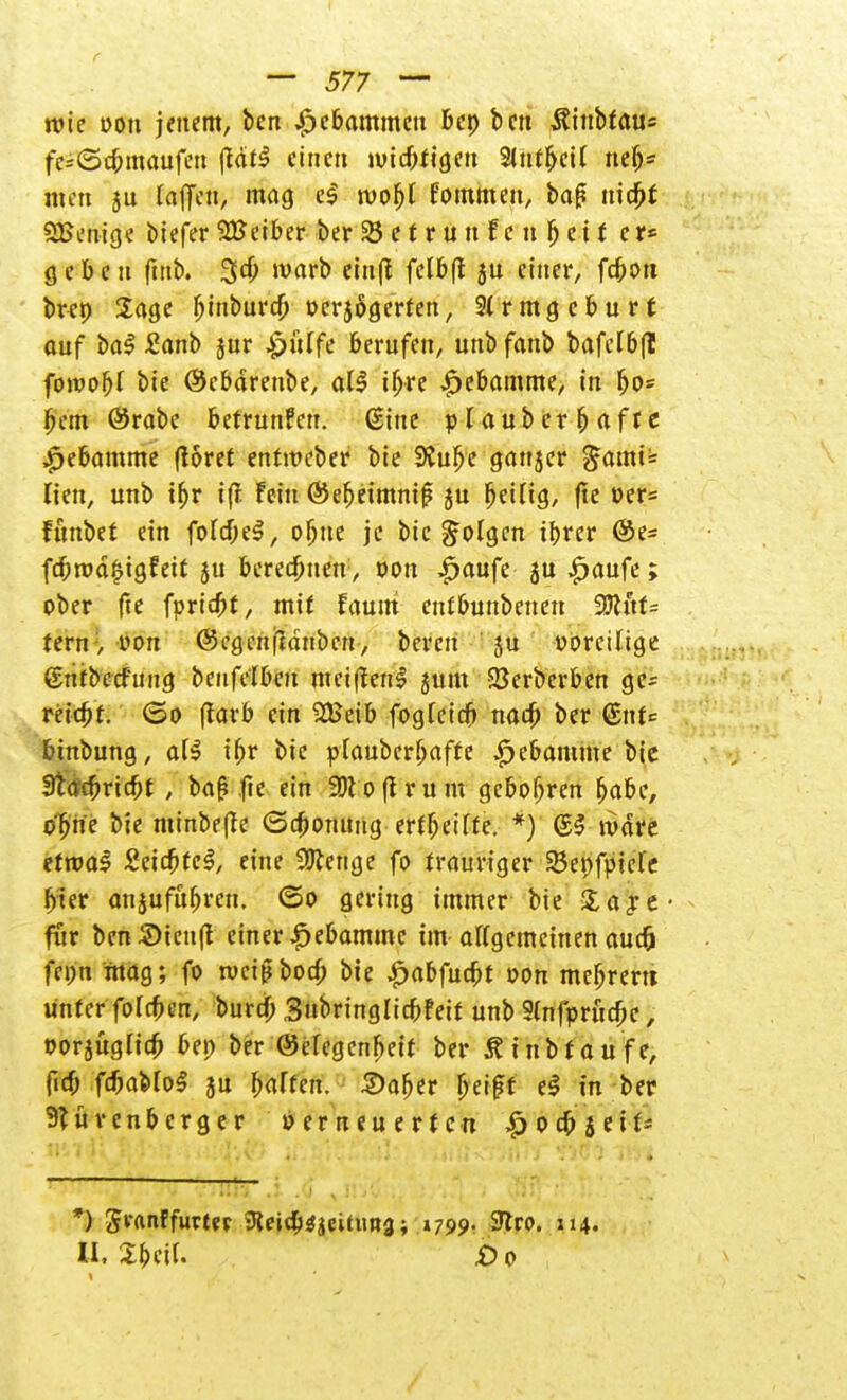 wie Don jenem, ben Hebammen bep ben iftnbfaus fe=@c6maufcu |fätl einen ivicbtigen Sltit&etl neb* nun jn lajTen, mag e| wobl fommett, baß triebt SBenige btefer2Beiber berSetrun fcnfjctf er» geben ftttb. 3cb warb einjl felbft ju einer, fcbc-n brep Sage bmburcb oerjögerfen, 2lrmgcburf auf bal £anb jur £>ülfe berufen, unbfanb bafelbfl fotvobl bie (Scbärenbe, all ifjre Hebamme, in bo« bem ©rabe betrunfen. (Sine plaubcrbafre $ebamme (löret erttweber bie SCubc ganjcr £ami= tien, unb tbr ifi Fein ©ebeimnif? ju beilig, (tc üer= fttnbet ein folcbel, obue je bie folgen ibrer &t= fcbnjäfjtgfett ju berechnen, von £aufe ju £aufe; ober fte fpridjt, mit faum eutbunbenen 9ftuf= tern > von (Segenjldubcn, bereit 5u voreilige gntbecf'mig beufelbcn mcißenl jum 23erberben ge= reiebt. <3o ßarb ein SÜJeib foglcicb nacb ber QnU binbung, all ibr bie plaubcrbafte ^ebamme bic 3tacbricbt , baß fte ein Wt o (l r u tu geboßren babc, ebne bie mmbe(fe (Schonung ertbeilte. *) gl wäre etroal Seicbtel, eine Spenge fo trauriger 33epfpicle hier anzuführen, ©o gering immer bie %a$t- für benSicnfi einer ^ebammc im allgemeinen auc& fepn mag; fo tueißbod; bie ^abfuebt oon mebrem unter foleben, burd) Snbringlicbfett unb Slnfpritcbe, oorjüglicb bei) ber (Megenbeit ber Äinbfou'fe, ficb fcbablol ju halten, ©aber beißt el in ber 9türenbcrger »erneuerten £ocbjei^ HM Ii R'V '.J •; i A*/ ii. Iii J .i mI '< h .ii ; K'i? } »'.. * *) Jranffurtev 9lei4i^citim3; »799. 9tro. 114. II, 2beil. £0