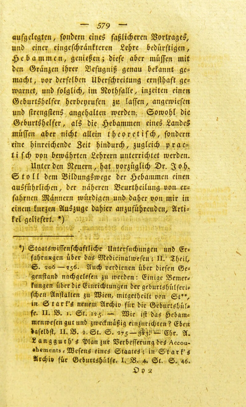 aufgefegten, fonbern eincS fa£Hcberen 2?ortrage£, unb einer cingefcbrdnfteren £ebrc beburftigien, Hebammen, genießen; biefe aber müjfeu mit ben ©rdnjen i^ter Sefugnif genau befannt ge= mad)t, t>or berfclbcn itberfcbreituug ernftbaft ge* marnet, unb folgHeb, im 3?pff>farfe ^ injeiten eine« ©eburtsbeffer ^er&eprufen 5U laffen, angeroiefen unb (irengflenl angehalten werben, ©oroobl bie ©eburtSbeifer, äff bie Hebammen eine$ £anbe§ muffen aber nic&t allein fbeorctifcb, fonbern eine ^iureicbenbe Seit binbureb, jugieieb prac- ti feb oon beroäbrten Sebrern unterrichtet werben. Unter ben Beuern, f>at oorjügHcb 2)r. 3 ob- ©toll bem 25Hbrnig!it>ege ber Hebammen einen aulfubrricben, ber näheren Seurtbeifung von er= fafmien SUdnnern tvurbigen unb baber »Ott mir in einem fürjen 3tuljuge babter anjufübrenben, 2trfi= fet geliefert. *) *J ©taat^roiffenfebaftriebe Unfctfiidjmtgcn unb (gr* fabruRgcn übet ba$ 9)tebicinaln>rfett; II.- 2f;eif, ©. 206 — 256. Sfucb »erttenen über biefen ©e« «enftanb nn($gerefett ju werten: Einige 23emcr<= fungen über bie ginric&tungen ber ge6urtsf)ii[feri* fcfcen Slnflalten ju 235ien, mitgeteilt von Qt*% in & tax Vi neuem Strdjto für bie ©cburtt&fir» fe. II. 25. 1. ©t. 125. — 2Bie ijf bas £ebam* menroefen gut unb ju>erfmd#ig ciiijtiric&tcn? g6e.1t »afelbft, 11.25. ö.Ot. <3. 275 —«föj'^'Gbr. 2f. ranggut 0'^ $tan juc 25erbeflTerung bei A ccou- •bements» $Jßefen5 eines Qtaatei -, in ©tarf* für ©e&uvt$&uIfe. I. 25. 4. ©t. 0. 46. #92