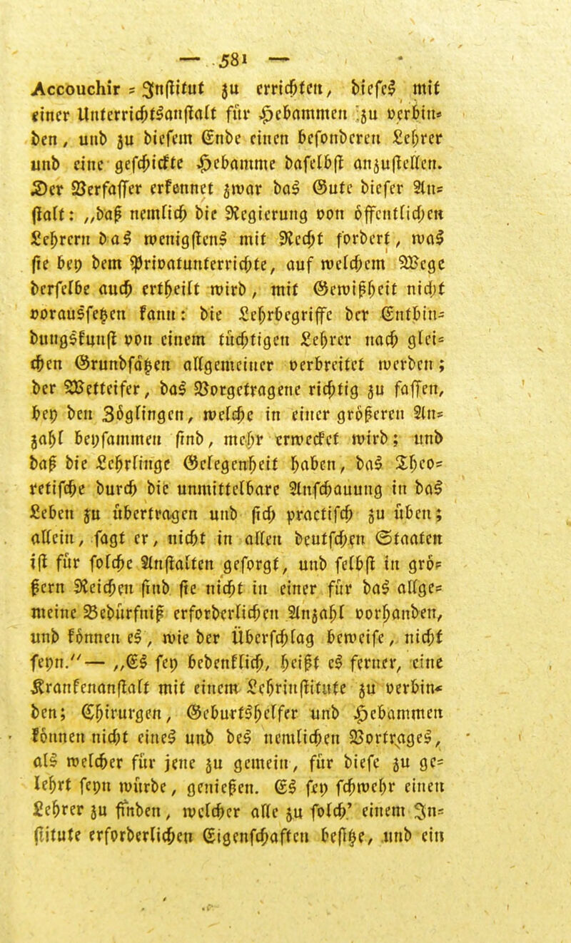 Accouchir - 3n|lttut ju erricbfett, tiefet mit einer ltuferricbt$an|ia(t für #ebammen :ju »crbiit* ben, unb 5u biefem (Enbe einen befonberen £ef;rer unb eine gefcf>icfte Hebamme bafelbff onju(leUen. 2)er SJerfaffer erfennet £ivar bo$ @ute biefer 2tn? (la(t: „baß nemfieb bie Regierung oon öffentlichen Syrern ba$ roenigftenl mit SRccbJ f'orbcrf, ruaS (te ben bem SpriDatunferricbte, auf roefebem 3£cgc berferöe aueb erteilt wirb, mit (Scroißljctt nid;t »orausfe^en fann: bie £eljrbcgriffc ber (Sntbtn- bung$fun(i pon einem tüchtigen £ef)rer uacb qUU eben @runbfä£en allgemeiner Derbreitet werben; ber Wetteifer, ba$ Vorgetragene richtig ju faffen, beo ben 3ögfingcn, roeftbc in einer größeren 2üi= jabf bepfammeu frnb, mehr ermeefef roirb; unb baß bie SebrOnge ©efegenbeit b^^en, ba$ Xb^5 retifebe bureb bie unmittelbare Slnfcbauuug in baS £eben ju ubertragen unb ftd> practifd) ju üben; affein, fagt er, niebt in aften beutfeben <&taatm i(t für fofebe Slnfiaften geforgf, uub felbfi in grö? ßern 3£cicbeu fmb fte niebt in einer für ba$ atfge= meine 23ebürfniß erforbcrUcbeu Sinjabf »orljanben, unb fönnen eS, wie ber Überfrag bemetfe, niebf fepn.— fep bebenfTicb, fyei$t c$ ferner, eine Äranfenanflatf mit einem £ebriu(iititte ju Serbin* ben; (Sfjirurgen, ©eburt^beffer unb Hebammen fönnen niebt eineS un.b be$ nemlicben 25ortrNagel, al§ roelcber für jene ju gemein , für biefe su gc= lefjrt fepn mürbe, genießen. (ES fep febmebr einen £ef>rer ju fmben, lvclcber aF(c ju foteb.' einem 3n- (litute erforberUcben (Stgenfcbaftcn bef%, unb ein