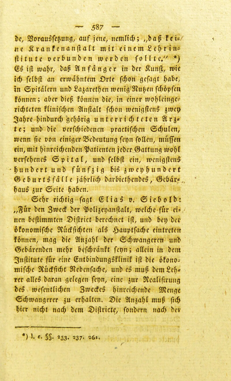 t>e, 2$orau$fe$uiig, auf jene, nemlxd); „ba 0 fti- % ite SranFenanjlrtTf mit einem Sc^rin^ ftiture perbunben werben foltte. *) (El i(l rcabr, bag Anfänger in ber £un(i, rote icf) felbfl an errod&nfem -Orte fcbon gefagt Ijafce, in (Spirdfern unb £ajarefben wenig 9tu|en fcf)$pfen fonnen; aber biej? fönnm bie, in einer r»ol)feingc- ricbfeten Fttnifd&en 2lnffalt fcbon roemg|fcn$ jroep 3afjre bjnburcf) gefjorig u n t e r r i cb t e te n 2lrj* te; unb bie üerfcOiebencn practifcben (Stufen, roenn fte »on einiger 25ebeutung feon fallen, muffen ein, mir Ijinreic&enben Patienten jcber ©atfung wofyl »erfeljeneS ©piraT, unb felbft ein, roenig|ten$ -ljunbertunb fünfzig bi$ jroepljunberj <8 ebuvt§ fällt jd6rlia) barbtetljenbeS, ©cbdr*,, ' f>au$ jur (Seife fjaben. (Seljr ric&tig fagf (£tia$ o. (Sie&olb: „$ür ben 3n>ecf ber -ponjepanftarr, roercfje für ei*.' nen beftimmten SMjtrict berechnet t|?, unb bei; ber oFonomifc&e Stftcfftityten al$ „£>auptfacöe eintreten fönncn, mag bie 2Injaf)f ber <5cf)längeren unb ©ebdrenben mefjr btffcbrdnft fcon; allein in bem Snflifute für eine (EntbinbungSFIintf if? bie 6fono= mifc&c SiücFftcbt Siebenfache, unb el muj? bem£el)* ter atteS baran gefegen fepn, eine jur fKealiftrung fce$ roefentlicben SroedfeS fjinreic(jenbc Spenge <5cbtt>angerer ju er&aftcn. Sie 2tnjaf)I mu£ frc& Ijier nid&t naa) bem 2>i(tricie, fonbern nach ber *) h e- §§. 233. 237. 261,