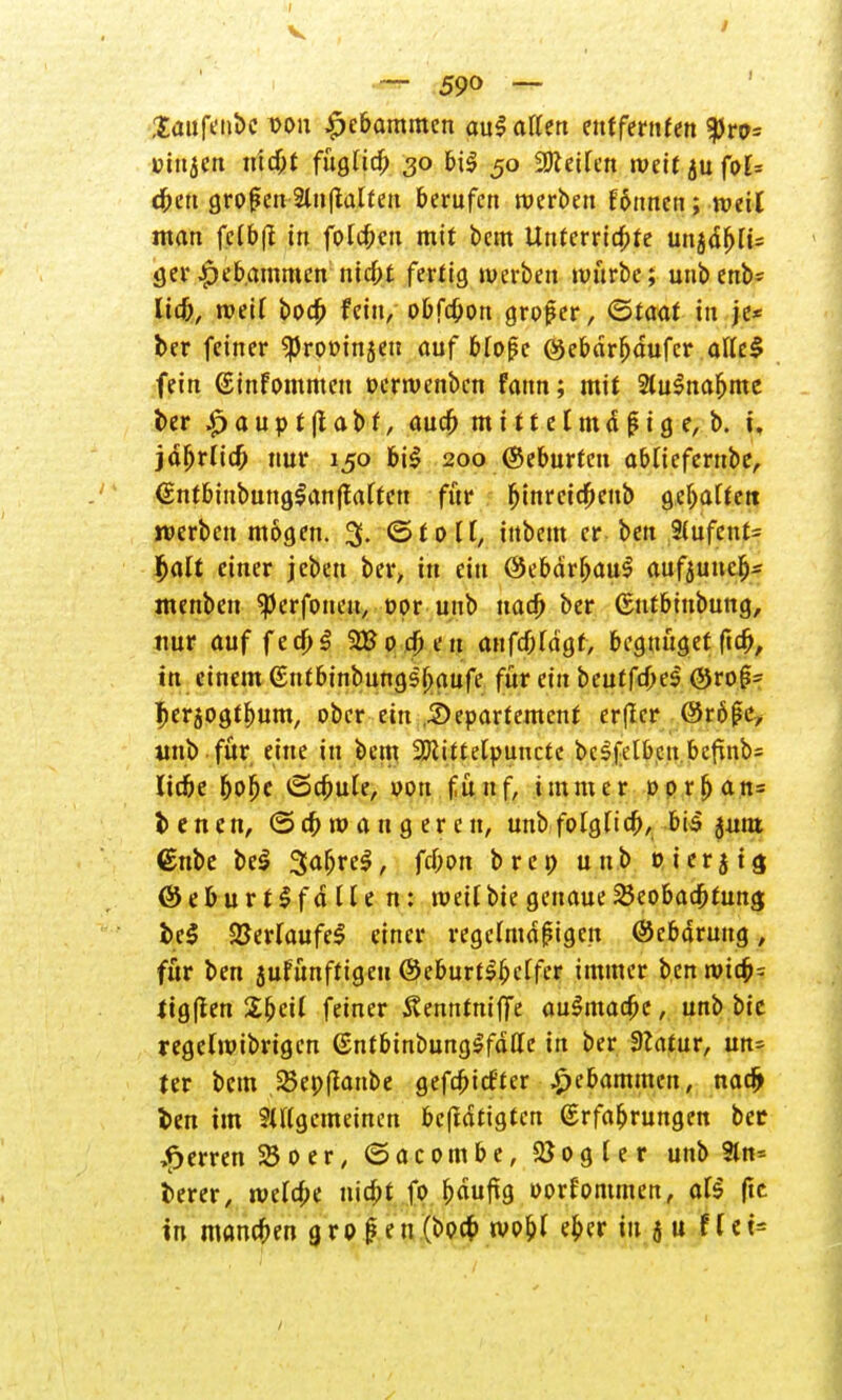 1 •— 590 — Saufeubc von gebammelt aul allen entfernten tyvo= Dingen uid)t fügtid) 30 bil 50 Steifen weit jufof= dbett großen 2inftalteu berufen werben f6nnen; weil man felb|t in folgen mit bem Unterrichte unjd[jli= ger Hebammen niebt fertig werben würbe; unbenb* lief;, weif boep fein/ obfepon großer, Qtaat in je* ber feiner ^rooinjen auf bloße @ebdrf)dufcr atfcl fein (Sinfommeu »erwenben fann; mit 2lulnafjme ber .£> a u p t ff a b t, auch m i 11 e l m d ß i g e, b. i, jdljrficf; nur 150 bil 200 ©eburtcu abfieferube, <£ntbiubunglan|falten für fjtnrcicfjeub gehalten werben mögen. 3. ©toll, inbem er ben 3(ufcnt= Ijalt einer jeben ber, in ein ßJebarfjaul aufjuucb> menben ^erfoueu, oor uitb uaef; ber ©utbinbung, nur auf fecf;l 2Bocf;en auftragt, begnüget fiefj, in einem (Sufbinbungsbaufe für ein beutfd)e$ ©ro§= pcrjogtlmm, ober ein .Departement erffer ©rößc, unb für eine in bem 2Jcittc[puncte bc^fetbcit t>cf^nb= liebe bolje iScpule, oon fünf, immer oorfjan= benen, ©cp w a n g er e n, unbfolgficb, bis junt <£nbe bei %<xf>ve$/ f^»» b r e p unb » i e r j i g (Seburtlfdflen: weil bie genaue Beobachtung bei 2Jerfaufel einer regelmäßigen (Scbdrung, für ben jufünftigeu ©eburtlfjclfer immer ben wtcb= ligffen Sbcil feiner Äenntniffe aulmacfje, unb bic regelwibngcn (Sntbtnbunglfdffe in ber Statur, un- ter bem Bepffanbe gefcpicf'ter Hebammen, nadj ben im SUlgcmeinen beftdtigten Erfahrungen bec Herren 25 0 e r, ©acombe, Vogler unb 9tn= berer, welcpe uiept fo pdufig oorfommen, afs fte in manepen großen (boep wo&f eper in 5 u f f e t=