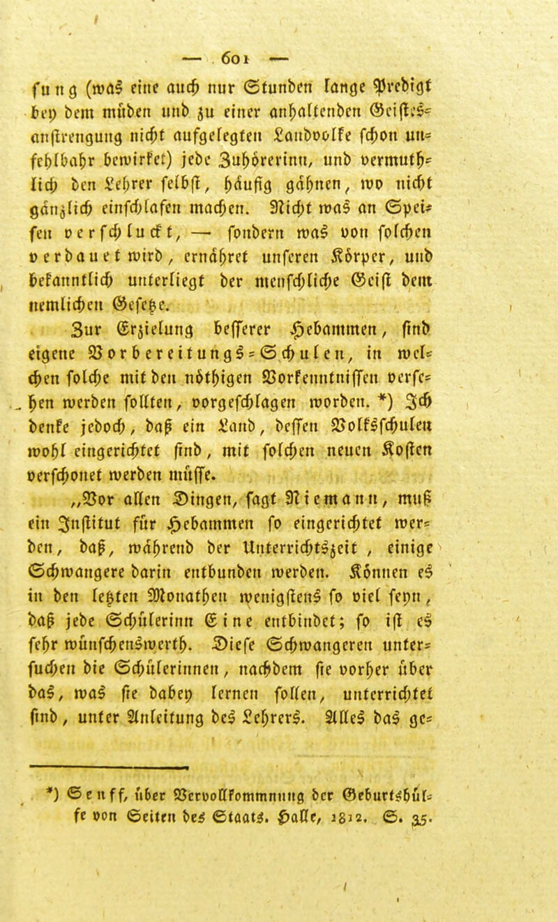 — 6oi — fu n ö (wa$ eine aucb nur <2tunben Fange ^rebigt bei) bem tnftben unb ju einer <wf>a(fenben @ci(l;s- anftrengung nicbt aufgelegten £attbooIfe fcf>ou uu= feblbabr bewirf et) jebe Su^orerinu, unb oermutfj* lief; ben £ebrer feibff, bdufig gähnen, wo nicbt gdn^ief? einfcblafen machen. Sticht was an <5yei* feu v er fd) lud t, — fonbem wa$ uou fofeben ü erbau e t wirb , ernähret unferen Körper, unb befanntlicb unterliegt ber meiifd)ncf;e ©ei(l beut nemlicbcu ©efe|?c. Sur ©rjiefung befjerer £ebammen, ßnt> eigene 58orbereitung$s(5.cbufcu, in wcU eben fotdje mit ben nötigen S3orfenntiufjcn oerfc= ...Ijen werben follteu, oorgefrf;lagen roorbeu. *) 3$ benfe jeboeb, baß ein J^anb, befielt 2Jolflfd6uteu n?ofe( eingerichtet finb, mit foleben neuen Soßen oerfebonet werben muffe. „25or allen Singen, fagt Site mann, mttg ein 3u(titut für £cbammen fo eingerichtet wer= ben, bafi, waljrettb ber Unterricbt^eit , einige ©cbwangere barin entbunben werben. Sonnen e3 tu ben festen SOlouatbeu wenigften£ fo üiet fepn, baß jebe ©cbüFerinn ©ine entbinbet; fo ifl e$ febr wünftbenswertb. £>iefe (Schwangeren unter* fueöett bie ©ebureritmen, naebbem fte oorf)er über i>a§, wa$ fte babep lernen foUen, unterrichtet ftnb, unter 2(nfeifung bc$ £ef;rer$. Sittel ba$ gc* *) ©eitff, ü&er 25ctüottFommntit!9 bet ©eburt^but- fe von (Seiten t>e$ Staats. £aCe, 1812. <5. 35.