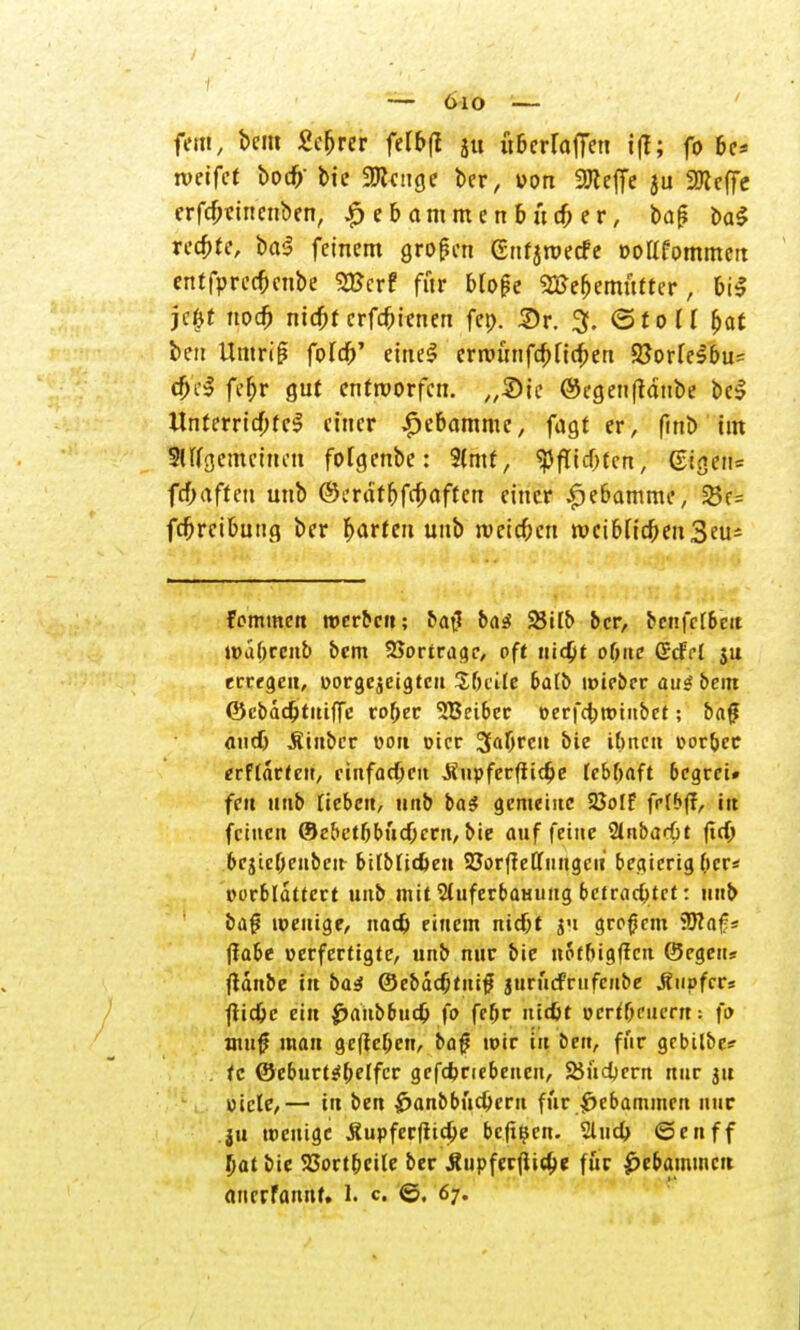 fem, bei» Sefjrer felbft ju überfallen i(f; fo bc* roeifet bocfr bie 9Jicitge ber, ucm SOleffe ju 2Keffe crfcbrntcnben, £ e & amm e n b ua; er, baji t>aS rechte, ba$ feinem großen Gnfjmecfe »oKfornmeit etttfprccfmtbe SKerf für bfofe 2$ef)emufter, bi$ je#t nodj nicfjt erfebienen fet>. £r. 3. (Stoff bot ben Umriß fofcb' einel crrounfcbftc&en 9?orfe^6u= cbcl febr gut entworfen. „2)ic ©egenfhiiube bei Unterridbtel einer $ebamme, fagt er, ftnb im Slffgememen fofgenbe: Sfmt, ^fftebfen, @igeit= fcf;aften unb ®:tätf)fö<\ftm einer £ebamme, 25e= fcbrcibutig ber fjarfeu unb meieren rocibftcbenSeus fommen werbe»; ba$ ba3 2Wb ber, bcnfcfbeit wabcenb bem Vortrage, oft ui4>t oftne Gcfcl ju erregen, »orge^eigteu Sbcite bafb uneber au* bem ©cbdd)tuiffc rober 3Beiber perfcbtoiubct; baf andj Äinbcr oott picr 3abrcu bic ifmett porbec erffarteu, einfachen Jiupferffidje febbaft begrei» feit unb neben, unb ba$ gemeine 25olf frlbff, in feinen (Se&etbbucbcrn, bie auffeilte StnbarGt ftcb bejiebeuben- bitbtieben SJorffeu'iiugcu begierig (>cr* porbldttert unb mit 2fuferbatiuug betrachtet: unb baf? wenige, nadj einem niebt ju großem iücaf« ffabe verfertigte, unb nur bie notbigflcn (Segen* fidnbe tu basl ©ebdcfjtnit? jtirücFrufcnbe Äupfer« fiidjc ein £>anb6ud& fo febr ntd)t ücrtbeucnt: fo nuf man gefteben, bajj wir in ben, für gebilbc? tc ©eburtsibflfcr gefebnebenen, SSucbern nur ju Ptcle,— tu ben £>anbbucberu für Hebammen nur ju tpenige Äupferftid&e bcjiijen. Sind) ©enff bat bie SSortbcite ber Äupferfiic&e für Hebammen