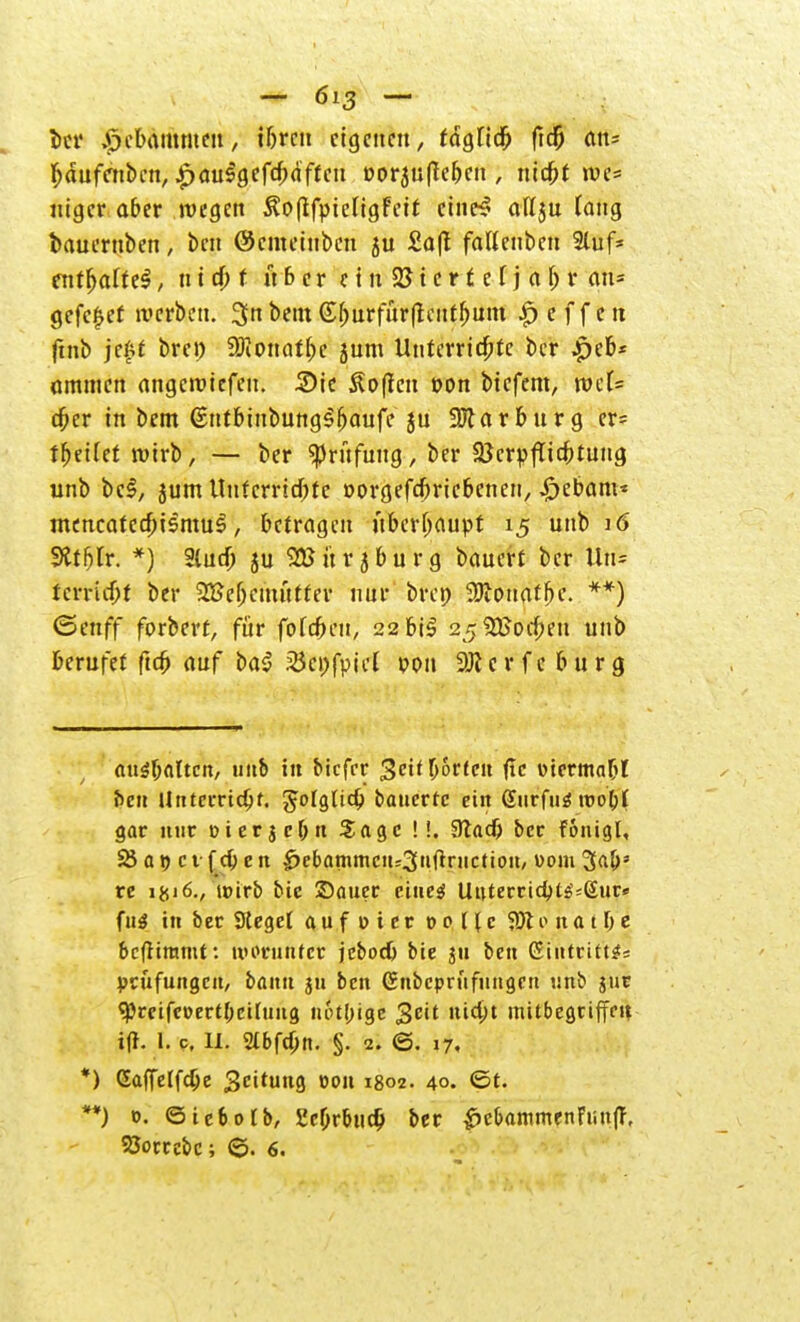 ber Hebammen, tbren eigenen, täglidj ftd& an* fjdufcnben, £auSgefcb<iftcu Dorjufleben , niebt roe= uiger aber wegen ^oftfpieligFeif cine^ aflju (ang bauernben, ben @emetnben ju £a|t fallenbeu Stuf* entf>alte$, n i 4> t ii b e r c t n 22 t e r f e f j a l) r an* gefc£ef werben. 3n betn (£^rfür(teutf)um Reffen finb jeftt brei) üftonatbc jum Unterrichte ber .peb* ommen angeroiefen. 2)ie Sofien oon biefem, rocU djer in bem (EntbinbungSbaufe ju Sölarburg cr= t^etfet wirb, — ber «Prüfung, ber Sßcrpflicbtung unb bei, jum Unfcrricbte »orgefebriebenen, £ebant* mencatca)ismu$, betragen überhaupt 15 unb 16 9ttfjlr. *) 9tud) ju SSJürjburg bauert ber lln= terriebt ber 2Be(jcmutter nur bren 9Jconatf>e. **) ©enff forberf, für fofcbeu, 22bi^ 2K%8od)tn unb berufet fta) auf ba$ 25ci)fpicl von Sölcrfc bürg anhalten, unb in biefer ^orfeu (Ic utermabl t>en Unterridjf. gotglicb bauerte ein (Siirfiiätuobl gar nur tnerjcbn Sage !!. 3lacf> ber fonigl, 25 a 9 c 1 f cb e n ^ebammeit=3»ftnictic»it, vom 3«bs re i&i6., wirb btc Sauer eines Uuterricbts^ßur* fug in ber Steget aufoier co [(c $K e n a t b e befliramt: worunter jeboeb bie ju ben Eintritte Prüfungen, bann ju ben (Snbcpnifungcn unb jur «pretfcoertbertung n6tl;ige geit nia)t mitbegriffeu i% 1. c. II. Sibftbn. §. 2. 6. 17, *) Gaffelfdje SC^H *>°n 1802. 40. ©t. **) 0. ©icbotb, 5icbrbucb ber £>cbammenFmtff, 93orrcbc; ©. 6.